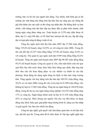 67


trường, bảo vệ lợi ích của người tiêu dùng. Tuy nhiên, tình hình giá cả thị
trường các mặt hàng tiêu dùng trên địa bàn liên tục tăng qua các tháng đã
gây khó khăn cho sản xuất và đời sống của nhân dân. Hệ thống dịch vụ bưu
chính, viễn thông trên địa bàn tiếp tục được đầu tư phát triển nhanh, chất
lượng ngày càng được nâng cao. Toàn huyện có 5.270 máy điện thoại cố
định, đạt 5,1 máy/100 dân, có 85 thuê bao internet tốc độ cao, lắp đặt tổng
đại và trạm phủ sóng di động ở một số xã.
        Tổng thu ngân sách trên địa bàn năm 2007 đạt 27.206 triệu đồng,
bằng 135,4% kế hoạch, tăng 10,35% so với cùng kỳ năm 2006. Trong đó
thu cân đối đạt 22.257 triệu đồng bằng 157,9% kế hoạch, tăng 25,4% so
với cùng kỳ. Thu quản lý qua ngân sách đạt 4.949 triệu đồng bằng 82,4%
kế hoạch. Tổng chi ngân sách huyện năm 2007 đạt 90.583 triệu đồng bằng
95,3% kế hoạch huyện. Công tác quản lý vốn, tiền mặt kiểm soát chi qua
quỹ Kho bạc nhà nước được thực hiện theo đúng quy định, đáp ứng kịp
thời nhu cầu chi hoạt động phục vụ các nhiệm vụ chính trị của địa
phương. Hoạt động tín dụng ngân hàng ổn định và đạt mức tăng trưởng
khá. Tổng nguồn vốn huy động trên địa bàn đạt 109.591 triệu đồng, tăng
38,2% so với năm 2006; trong đó vốn có kỳ hạn là 91.988 triệu đồng, vốn
không kỳ hạn là 17.603 triệu đồng. Tổng dư nợ ngân hàng là 168.070 triệu
đồng; trong đó dư nợ của ngân hàng nông nghiệp 116.552 triệu đồng tăng
17% so cùng kỳ, Ngân hàng chính sách xã hội là 51.518 triệu đồng tăng
43% so cùng kỳ. Nhìn chung các nguồn vốn cho vay đều được sử dụng
đúng mục đích, hiệu quả, góp phần tăng trưởng kinh tế, nâng cao thu nhập
và giải quyết việc làm cho nhiều lao động.
        Công tác dạy nghề, giải quyết việc làm được quan tâm và chỉ đạo tích
cực, đạt kết quả tốt. Trong năm đã tổ chức được 41 lớp dạy nghề ngắn hạn




Số hóa bởi Trung tâm Học liệu – Đại học Thái Nguyên      http://www.lrc-tnu.edu.vn
 