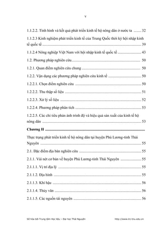v


1.1.2.2. Tình hình và kết quả phát triển kinh tế hộ nông dân ở nước ta ........ 32

1.1.2.3 Kinh nghiệm phát triển kinh tế của Trung Quốc thời kỳ hội nhập kinh
tế quốc tế ......................................................................................................... 39

1.1.2.4 Nông nghiệp Việt Nam với hội nhập kinh tế quốc tế ......................... 43

1.2. Phương pháp nghiên cứu ......................................................................... 50

1.2.1. Quan điểm nghiên cứu chung .............................................................. 50

1.2.2. Vận dụng các phương pháp nghiên cứu kinh tế ................................... 50

1.2.2.1. Chọn điểm nghiên cứu ...................................................................... 50

1.2.2.2. Thu thập số liệu ................................................................................. 51

1.2.2.3. Xử lý số liệu ...................................................................................... 52

1.2.2.4. Phương pháp phân tích ...................................................................... 53

1.2.2.5. Các chỉ tiêu phản ánh trình độ và hiệu quả sản xuất của kinh tế hộ
nông dân ......................................................................................................... 53

Chương II ..........................................................................................................

Thực trạng phát triển kinh tế hộ nông dân tại huyện Phú Lương-tỉnh Thái
Nguyên ........................................................................................................... 55

2.1. Đặc điểm địa bàn nghiên cứu .................................................................. 55

2.1.1. Vài nét cơ bản về huyện Phú Lương-tỉnh Thái Nguyên ...................... 55

2.1.1.1. Vị trí địa lý ........................................................................................ 55

2.1.1.2. Địa hình ............................................................................................. 55

2.1.1.3. Khí hậu .............................................................................................. 56

2.1.1.4. Thủy văn ............................................................................................ 56

2.1.1.5. Các nguồn tài nguyên ........................................................................ 56




Số hóa bởi Trung tâm Học liệu – Đại học Thái Nguyên                                     http://www.lrc-tnu.edu.vn
 
