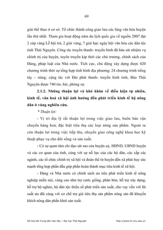 69


giải thể thao ở cơ sở. Tổ chức thành công giao lưu các làng văn hóa huyện
lần thứ nhất. Tham gia hoạt động năm du lịch quốc gia về nguồn 2007 đạt
2 cúp vàng Lễ hội trà, 2 giải vàng, 7 giải bạc ngày hội văn hóa các dân tộc
tỉnh Thái Nguyên. Công tác truyền thanh- truyền hình đã bán sát nhiệm vụ
chính trị của huyện, tuyên truyền kịp thời các chủ trương, chính sách của
Đảng, pháp luật của Nhà nước. Tích cực, chủ động xây dựng được 420
chương trình thời sự tổng hợp tình hình địa phương; 24 chương trình tiếng
tày – nùng; cộng tác với Đài phát thanh- truyền hình tỉnh, Báo Thái
Nguyên được 740 tin, bài, phóng sự.
        2.1.2. Những thuận lợi và khó khăn về điều kiện tự nhiên,
kinh tế, văn hoá xã hội ảnh hƣởng đến phát triển kinh tế hộ nông
dân ở vùng nghiên cứu.
        * Thuận lợi:
        - Vị trí địa lý rất thuận lợi trong việc giao lưu, buôn bán vận
chuyển hàng hoá, đặc biệt tiêu thụ các loại nông sản phẩm. Ngoài ra
còn thuận lợi trong việc tiếp thu, chuyển giao công nghệ khoa học kỹ
thuật phục vụ cho đời sống và sản xuất.
        - Có sự quan tâm chỉ đạo sát sao của huyện uỷ, HĐND, UBND huyện
và các cơ quan của tỉnh, cùng với sự nỗ lực của các hộ dân, các cấp các
ngành, các tổ chức chính trị xã hội và đoàn thể từ huyện đến xã phát huy sức
mạnh tổng hợp phấn đấu góp phần hoàn thành mục tiêu kinh tế xã hội.
        - Đảng và Nhà nước có chính sách ưu tiên phát triển kinh tế nông
nghiệp miền núi, vùng cao như trợ cước giống, phân bón, hỗ trợ xây dựng,
hỗ trợ hộ nghèo, hộ dân tộc thiểu số phát triển sản xuất, cho vay vốn với lãi
suất ưu đãi cùng với cơ chế trợ giá tiêu thụ sản phẩm nông sản đã khuyến
khích nông dân phấn khởi sản xuất.




Số hóa bởi Trung tâm Học liệu – Đại học Thái Nguyên      http://www.lrc-tnu.edu.vn
 