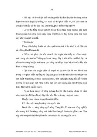 70


        - Khí hậu và điều kiện thổ nhưỡng trên địa bàn huyện đa dạng, thích
hợp cho nhiều loại cây trồng, vật nuôi có thể phát triển tốt, đất đai chưa sử
dụng còn nhiều có thể đưa vào khai thác, phát triển nông nghiệp.
        - Cơ sở hạ tầng nông nghiệp, nông thôn được tăng cường, các cụm
thương mại chợ nông thôn ngày càng phát triển và lưu thông hàng hoá thúc
đẩy chuyển dịch kinh tế.
        * Khó khăn:
        Cùng với những thuận lợi trên, quá trình phát triển kinh tế xã hội còn
có những khó khăn đó là:
        - Điểm xuất phát của nền kinh tế của huyện còn thấp so với cả nước
nói chung và của tỉnh Thái nguyên nói riêng, đây là khó khăn mà lãnh đạo và
nhân dân trong huyện phải vượt qua bằng sự nỗ lực vượt bậc để thúc đẩy nền
kinh tế tăng trưởng.
        - Địa hình của huyện chia cắt mạnh và độ dốc lớn là một khó khăn
trong việc phát triển hạ tầng và ứng dụng các tiến bộ khoa học kỹ thuật vào
sản xuất. Ngoài ra, do khai thác quá mức, tình trạng phá rừng lấy gỗ và làm
nương rẫy nên diện tích rừng bị thu hẹp làm ảnh hưởng đến môi trường sinh
thái, đặc biệt là nguồn nước.
        - Ngoài tiềm năng về nông nghiệp huyện Phú Lương chưa có tiềm
năng sinh lời đủ lớn, đủ sức hấp dẫn vốn đầu tư trong và ngoài nước.
        Huyện chưa có các trung tâm đô thị lớn.
        Kết cấu cuộc sống hạ tầng còn nghèo nàn.
        Đa số dân cư sống bằng nghề nông. Trong khi đó sản xuất nông nghiệp
vẫn mang tính thủ công, năng suất thấp làm cho giá thành sản phẩm cao. Như
vậy khả năng tích luỹ cho phát triển kinh tế của địa phương còn rất ít.




Số hóa bởi Trung tâm Học liệu – Đại học Thái Nguyên           http://www.lrc-tnu.edu.vn
 