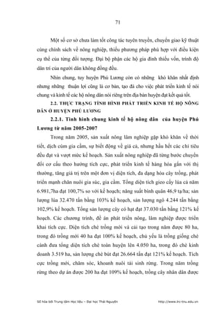 71


        Một số cơ sở chưa làm tốt công tác tuyên truyền, chuyển giao kỹ thuật
cùng chính sách về nông nghiệp, thiếu phương pháp phù hợp với điều kiện
cụ thể của từng đối tượng. Đại bộ phận các hộ gia đình thiếu vốn, trình độ
dân trí của người dân không đồng đều.
        Nhìn chung, tuy huyện Phú Lương còn có những khó khăn nhất định
nhưng những thuận lợi cũng là cơ bản, tạo đà cho việc phát triển kinh tế nói
chung và kinh tế các hộ nông dân nói riêng trên địa bàn huyện đạt kết quả tốt.
        2.2. THỰC TRẠNG TÌNH HÌNH PHÁT TRIỂN KINH TẾ HỘ NÔNG
DÂN Ở HUYỆN PHÚ LƢƠNG
        2.2.1. Tình hình chung kinh tế hộ nông dân của huyện Phú
Lƣơng từ năm 2005-2007
        Trong năm 2005, sản xuất nông lâm nghiệp gặp khó khăn về thời
tiết, dịch cúm gia cầm, sự biết động về giá cả, nhưng hầu hết các chỉ tiêu
đều đạt và vượt mức kế hoạch. Sản xuất nông nghiệp đã từng bước chuyển
đổi cơ cấu theo hướng tích cực, phát triển kinh tế hàng hóa gắn với thị
thường, tăng giá trị trên một đơn vị diện tích, đa dạng hóa cây trồng, phát
triển mạnh chăn nuôi gia súc, gia cầm. Tổng diện tích gieo cấy lúa cả năm
6.981,7ha đạt 100,7% so với kế hoạch; năng suất bình quân 46,9 tạ/ha; sản
lượng lúa 32.470 tấn bằng 103% kế hoạch, sản lượng ngô 4.244 tấn bằng
102,9% kế hoạch. Tổng sản lượng cây có hạt đạt 37.030 tấn bằng 121% kế
hoạch. Các chương trình, đề án phát triển nông, lâm nghiệp được triển
khai tích cực. Diện tích chè trồng mới và cải tạo trong năm được 80 ha,
trong đó trồng mới 40 ha đạt 100% kế hoạch, chủ yếu là trồng giống chè
cành đưa tổng diện tích chè toàn huyện lên 4.050 ha, trong đó chè kinh
doanh 3.519 ha, sản lượng chè bút đạt 26.664 tấn đạt 121% kế hoạch. Tích
cực trồng mới, chăm sóc, khoanh nuôi tái sinh rừng. Trong năm trồng
rừng theo dự án được 200 ha đạt 109% kế hoạch, trồng cây nhân dân được




Số hóa bởi Trung tâm Học liệu – Đại học Thái Nguyên          http://www.lrc-tnu.edu.vn
 