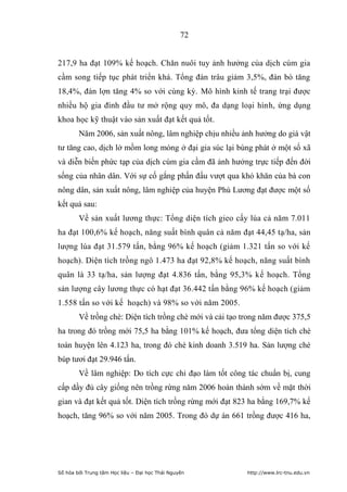 72


217,9 ha đạt 109% kế hoạch. Chăn nuôi tuy ảnh hưởng của dịch cúm gia
cầm song tiếp tục phát triển khá. Tổng đàn trâu giảm 3,5%, đàn bò tăng
18,4%, đàn lợn tăng 4% so với cùng kỳ. Mô hình kinh tế trang trại được
nhiều hộ gia đình đầu tư mở rộng quy mô, đa dạng loại hình, ứng dụng
khoa học kỹ thuật vào sản xuất đạt kết quả tốt.
        Năm 2006, sản xuất nông, lâm nghiệp chịu nhiều ảnh hưởng do giá vật
tư tăng cao, dịch lở mồm long móng ở đại gia súc lại bùng phát ở một số xã
và diễn biến phức tạp của dịch cúm gia cầm đã ảnh hưởng trực tiếp đến đời
sống của nhân dân. Với sự cố gắng phấn đấu vượt qua khó khăn của bà con
nông dân, sản xuất nông, lâm nghiệp của huyện Phú Lương đạt được một số
kết quả sau:
        Về sản xuất lương thực: Tổng diện tích gieo cấy lúa cả năm 7.011
ha đạt 100,6% kế hoạch, năng suất bình quân cả năm đạt 44,45 tạ/ha, sản
lượng lúa đạt 31.579 tấn, bằng 96% kế hoạch (giảm 1.321 tấn so với kế
hoạch). Diện tích trồng ngô 1.473 ha đạt 92,8% kế hoạch, năng suất bình
quân là 33 tạ/ha, sản lượng đạt 4.836 tấn, bằng 95,3% kế hoạch. Tổng
sản lượng cây lương thực có hạt đạt 36.442 tấn bằng 96% kế hoạch (giảm
1.558 tấn so với kế hoạch) và 98% so với năm 2005.
        Về trồng chè: Diện tích trồng chè mới và cải tạo trong năm được 375,5
ha trong đó trồng mới 75,5 ha bằng 101% kế hoạch, đưa tổng diện tích chè
toàn huyện lên 4.123 ha, trong đó chè kinh doanh 3.519 ha. Sản lượng chè
búp tươi đạt 29.946 tấn.
        Về lâm nghiệp: Do tích cực chỉ đạo làm tốt công tác chuẩn bị, cung
cấp dầy đủ cây giống nên trồng rừng năm 2006 hoàn thành sớm về mặt thời
gian và đạt kết quả tốt. Diện tích trồng rừng mới đạt 823 ha bằng 169,7% kế
hoạch, tăng 96% so với năm 2005. Trong đó dự án 661 trồng được 416 ha,




Số hóa bởi Trung tâm Học liệu – Đại học Thái Nguyên       http://www.lrc-tnu.edu.vn
 