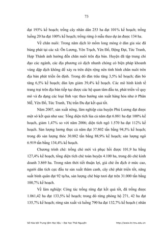 73


đạt 193% kế hoạch; trồng cây nhân dân 253 ha đạt 101% kế hoạch; trồng
luồng 20 ha đạt 100% kế hoạch; trồng rừng ô mẫu theo dự án được 134 ha.
        Về chăn nuôi: Trong năm dịch lở mồm long móng ở đàn gia súc đã
bùng phát tại các xã: Ôn Lương, Yên Trạch, Yên Đổ, Động Đạt, Tức Tranh,
Hợp Thành ảnh hưởng đến chăn nuôi trên địa bàn. Huyện đã tập trung chỉ
đạo các ngành, các địa phương có dịch nhanh chóng có biện pháp khoanh
vùng dập dịch không để xảy ra trên diện rộng nên tình hình chăn nuôi trên
địa bàn phát triển ổn định. Trong đó đàn trâu tăng 3,5% kế hoạch; đàn bò
tăng 6,5% kế hoạch; đàn lợn giảm 39,4% kế hoạch. Các mô hình kinh tế
trang trại trên địa bàn tiếp tục được các hộ quan tâm đầu tư, phát triển về quy
mô và đa dạng các loại lĩnh vực theo hướng sản xuất hàng hóa như ở Phân
Mễ, Yên Đổ, Tức Tranh, Thị trấn Đu đạt kết quả tốt.
        Năm 2007, sản xuất nông, lâm nghiệp của huyện Phú Lương đạt được
một sô kết quả như sau: Tổng diện tích lúa cả năm đạt 6.881 ha đạt 100% kế
hoạch, giảm 1,47% so với năm 2006; diện tích ngô 1.570 ha đạt 112% kế
hoạch. Sản lượng lương thực cả năm đạt 37.802 tấn bằng 94,5% kế hoạch;
trong đó sản lượng thóc 30.882 tấn bằng 88,9% kế hoạch; sản lượng ngô
6.919 tấn bằng 134,4% kế hoạch.
        Chương trình chè: trồng chè mới và phục hồi được 101,9 ha bằng
127,4% kế hoạch, tổng diện tích chè toàn huyện 4.100 ha, trong đó chè kinh
doanh 3.869 ha. Trong năm thời tiết thuận lợi, giá chè ổn địch ở mức cao,
người dân tích cực đầu tư sản xuất thâm canh, cây chè phát triển tốt, năng
suất bình quân đạt 92 tạ/ha, sản lượng chè búp tươi đạt trên 31.000 tấn bằng
100,7% kế hoạch.
        Về lâm nghiệp: Công tác trồng rừng đạt kết quả tốt, đã trồng được
1.061,42 ha đạt 133,5% kế hoạch; trong đó rừng phòng hộ 271, 42 ha đạt
135,7% kế hoạch; rừng sản xuất và luồng 790 ha đạt 132,7% kế hoạch ( nhân




Số hóa bởi Trung tâm Học liệu – Đại học Thái Nguyên        http://www.lrc-tnu.edu.vn
 