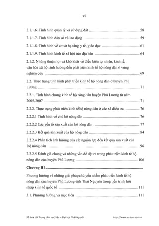 vi


2.1.1.6. Tình hình quản lý và sử dụng đất ...................................................... 58

2.1.1.7. Tình hình dân số và lao động ............................................................ 59

2.1.1.8. Tình hình về cơ sở hạ tầng, y tế, giáo dục ........................................ 61

2.1.1.9. Tình hình kinh tế xã hội trên địa bàn ................................................ 64

2.1.2. Những thuận lợi và khó khăn về điều kiện tự nhiên, kinh tế,
văn hóa xã hội ảnh hưởng đến phát triển kinh tế hộ nông dân ở vùng
nghiên cứu ...................................................................................................... 69

2.2. Thực trạng tình hình phát triển kinh tế hộ nông dân ở huyện Phú
Lương ............................................................................................................. 71

2.2.1. Tình hình chung kinh tế hộ nông dân huyện Phú Lương từ năm
2005-2007 ....................................................................................................... 71

2.2.2. Thực trạng phát triển kinh tế hộ nông dân ở các xã điều tra ............... 76

2.2.2.1 Tình hình về chủ hộ nông dân ............................................................ 76

2.2.2.2 Các yếu tố sản xuất của hộ nông dân ................................................ 77

2.2.2.3 Kết quả sản xuất của hộ nông dân ...................................................... 84

2.2.2.4 Phân tích ảnh hưởng của các nguồn lực đến kết quả sản xuất của
hộ nông dân ................................................................................................... 96

2.2.2.5 Đánh giá chung và những vấn đề đặt ra trong phát triển kinh tế hộ
nông dân của huyện Phú Lương ................................................................... 106

Chương III .........................................................................................................

Phương hướng và những giải pháp chủ yếu nhằm phát triển kinh tế hộ
nông dân của huyện Phú Lương-tỉnh Thái Nguyên trong tiến trình hội
nhập kinh tế quốc tế ..................................................................................... 111

3.1. Phương hướng và mục tiêu ................................................................... 111




Số hóa bởi Trung tâm Học liệu – Đại học Thái Nguyên                                    http://www.lrc-tnu.edu.vn
 