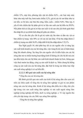 84


chiếm 12%, máy kéo, phương tiện vận tải chiếm 8,6% , các loại máy móc
khác như máy tuốt lúa, bơm nước chiếm 5,2%, giá trị các tài sản khác như xe
cải tiến, xe bò kéo, cày bừa thủ công, liềm, cuốc... chiếm 9,8%. Như vậy, 6
yếu tố trên chiếm đại bộ phận giá trị tư liệu sản xuất của hộ điều tra 89,9%.
Nếu phân tích cơ cấu giá trị tư liệu sản xuất và tài sản chủ yếu bình quân theo
thu nhập thì có sự chênh lệch đáng kể giữa các nhóm.
        Về cơ cấu chủ yếu vẫn là giá trị vườn cây lâu năm và đàn súc vật cơ
bản chiếm tỷ trọng trên 50% so với các tài sản khác. Ở hộ thu nhập nhóm 2
chiếm tỷ trọng cao nhất 56,9%, thấp nhất là hộ thu nhập nhóm 3 52,1%.
        Sau Nghị quyết 10, nhờ phát huy tất cả các nguồn vốn và năng lực
sản xuất kinh doanh của các hộ nông dân, việc trang bị tài sản cố định được
tăng lên nhanh chóng. Sự tăng lên của nguồn vốn là điều kiện cảu các hộ
nông dân mở ra nhiều hướng hoạt động kinh tế không chỉ cho hộ đó mà còn
tạo điều kiện cho các hộ khác sản xuất kinh doanh thuận lợi hơn, thông qua
việc thuê mướn lao động, công cụ sản xuất là dịch vụ. Nhìn chung hệ thống
công cụ sản xuất của các hộ nông dân, đặc biệt là trong các khâu trực tiếp
sản xuất nông nghiệp ít có sự biến đổi.
        2.2.2.3. Kết quả sản xuất của hộ nông dân
        * Tổng thu của các hộ nông dân
        Để đánh giá kết quả sản xuất của kinh tế hộ nông dân cần xem xét
trên các khía cạnh về tổng thu từ nông lâm nghiệp và giá trị sản phẩm
nông sản của hộ nông dân. Kinh tế hộ nông dân điều tra ở đây chủ yếu
tập trung vào sản xuất nông lâm nghiệp và sản xuất ngoài nông lâm
nghiệp (công nghiệp chế biến, dịch vụ nông nghiệp..). Vì vậy nguồn thu
chủ yếu tập trung vào các lĩnh vực nông lâm nghiệp.
        - Tổng thu từ nông lâm nghiệp




Số hóa bởi Trung tâm Học liệu – Đại học Thái Nguyên        http://www.lrc-tnu.edu.vn
 