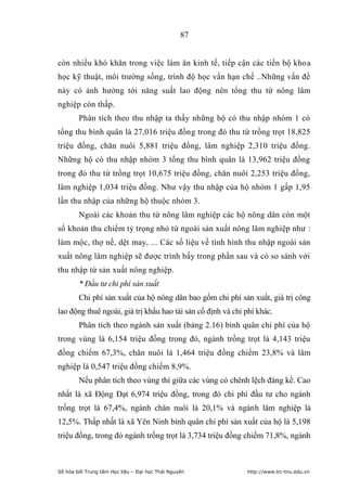 87


còn nhiều khó khăn trong việc làm ăn kinh tế, tiếp cận các tiến bộ khoa
học kỹ thuật, môi trường sống, trình độ học vấn hạn chế ..Những vấn đề
này có ảnh hưởng tới năng suất lao động nên tổng thu từ nông lâm
nghiệp còn thấp.
        Phân tích theo thu nhập ta thấy những hộ có thu nhập nhóm 1 có
tổng thu bình quân là 27,016 triệu đồng trong đó thu từ trồng trọt 18,825
triệu đồng, chăn nuôi 5,881 triệu đồng, lâm nghiệp 2,310 triệu đồng.
Những hộ có thu nhập nhóm 3 tổng thu bình quân là 13,962 triệu đồng
trong đó thu từ trồng trọt 10,675 triệu đồng, chăn nuôi 2,253 triệu đồng,
lâm nghiệp 1,034 triệu đồng. Như vậy thu nhập của hộ nhóm 1 gấp 1,95
lần thu nhập của những hộ thuộc nhóm 3.
        Ngoài các khoản thu từ nông lâm nghiệp các hộ nông dân còn một
số khoản thu chiếm tỷ trọng nhỏ từ ngoài sản xuất nông lâm nghiệp như :
làm mộc, thợ nề, dệt may, ... Các số liệu về tình hình thu nhập ngoài sản
xuất nông lâm nghiệp sẽ được trình bấy trong phần sau và có so sánh với
thu nhập từ sản xuất nông nghiệp.
        * Đầu tư chi phí sản xuất
        Chi phí sản xuất của hộ nông dân bao gồm chi phí sản xuất, giá trị công
lao động thuê ngoài, giá trị khấu hao tài sản cố định và chi phí khác.
        Phân tích theo ngành sản xuất (bảng 2.16) bình quân chi phí của hộ
trong vùng là 6,154 triệu đồng trong đó, ngành trồng trọt là 4,143 triệu
đồng chiếm 67,3%, chăn nuôi là 1,464 triệu đồng chiếm 23,8% và lâm
nghiệp là 0,547 triệu đồng chiếm 8,9%.
        Nếu phân tích theo vùng thì giữa các vùng có chênh lệch đáng kể. Cao
nhất là xã Động Đạt 6,974 triệu đồng, trong đó chi phí đầu tư cho ngành
trồng trọt là 67,4%, ngành chăn nuôi là 20,1% và ngành lâm nghiệp là
12,5%. Thấp nhất là xã Yên Ninh bình quân chi phí sản xuất của hộ là 5,198
triệu đồng, trong đó ngành trồng trọt là 3,734 triệu đồng chiếm 71,8%, ngành



Số hóa bởi Trung tâm Học liệu – Đại học Thái Nguyên          http://www.lrc-tnu.edu.vn
 