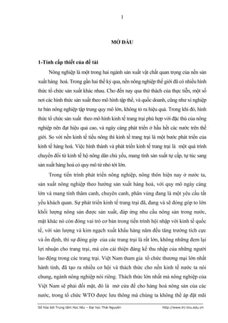 1



                                            MỞ ĐẦU


1-Tính cấp thiết của đề tài
      Nông nghiệp là một trong hai ngành sản xuất vật chất quan trọng của nền sản
xuất hàng hoá. Trong gần hai thế kỷ qua, nền nông nghiệp thế giới đã có nhiều hình
thức tổ chức sản xuất khác nhau. Cho đến nay qua thử thách của thực tiễn, một số
nơi các hình thức sản xuất theo mô hình tập thể, và quốc doanh, cũng như xí nghiệp
tư bản nông nghiệp tập trung quy mô lớn, không tỏ ra hiệu quả. Trong khi đó, hình
thức tổ chức sản xuất theo mô hình kinh tế trang trại phù hợp với đặc thù của nông
nghiệp nên đạt hiệu quả cao, và ngày càng phát triển ở hầu hết các nước trên thế
giới. So với nền kinh tế tiểu nông thì kinh tế trang trại là một bước phát triển của
kinh tế hàng hoá. Việc hình thành và phát triển kinh tế trang trại là một quá trình
chuyển đổi từ kinh tế hộ nông dân chủ yếu, mang tính sản xuất tự cấp, tự túc sang
sản xuất hàng hoá có quy mô từ nhỏ tới lớn.
      Trong tiến trình phát triển nông nghiệp, nông thôn hiện nay ở nước ta,
sản xuất nông nghiệp theo hướng sản xuất hàng hoá, với quy mô ngày càng
lớn và mang tính thâm canh, chuyên canh, phân vùng đang là một yêu cầu tất
yếu khách quan. Sự phát triển kinh tế trang trại đã, đang và sẽ đóng góp to lớn
khối lượng nông sản được sản xuất, đáp ứng nhu cầu nông sản trong nước,
mặt khác nó còn đóng vai trò cơ bản trong tiến trình hội nhập với kinh tế quốc
tế, với sản lượng và kim ngạch xuất khẩu hàng năm đều tăng trưởng tích cực
và ổn định, thì sự đóng góp của các trang trại là rất lớn, không những đem lại
lợi nhuận cho trang trại, mà còn cải thiện đáng kể thu nhập của những người
lao động trong các trang trại. Việt Nam tham gia tổ chức thương mại lớn nhất
hành tinh, đã tạo ra nhiều cơ hội và thách thức cho nền kinh tế nước ta nói
chung, ngành nông nghiệp nói riêng. Thách thức lớn nhất mà nông nghiệp của
Việt Nam sẽ phải đối mặt, đó là mở cửa để cho hàng hoá nông sản của các
nước, trong tổ chức WTO được lưu thông mà chúng ta không thể áp đặt mãi

Số hóa bởi Trung tâm Học liệu – Đại học Thái Nguyên           http://www.lrc-tnu.edu.vn
 