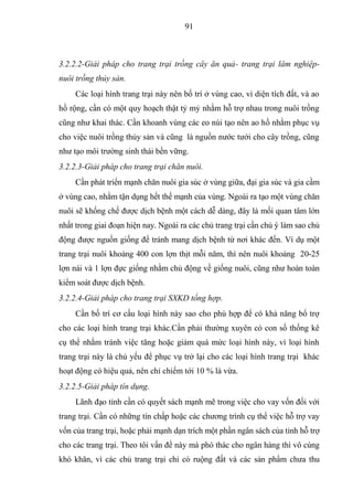 91



3.2.2.2-Giải pháp cho trang trại trồng cây ăn quả- trang trại lâm nghiệp-
nuôi trồng thủy sản.
     Các loại hình trang trại này nên bố trí ở vùng cao, vì diện tích đất, và ao
hồ rộng, cần có một quy hoạch thật tỷ mỷ nhằm hỗ trợ nhau trong nuôi trồng
cũng như khai thác. Cần khoanh vùng các eo núi tạo nên ao hồ nhằm phục vụ
cho việc nuôi trồng thủy sản và cũng là nguồn nước tưới cho cây trồng, cũng
như tạo môi trường sinh thái bền vững.
3.2.2.3-Giải pháp cho trang trại chăn nuôi.
     Cần phát triển mạnh chăn nuôi gia súc ở vùng giữa, đại gia súc và gia cầm
ở vùng cao, nhằm tận dụng hết thế mạnh của vùng. Ngoài ra tạo một vùng chăn
nuôi sẽ khống chế được dịch bệnh một cách dễ dàng, đây là mối quan tâm lớn
nhất trong giai đoạn hiện nay. Ngoài ra các chủ trang trại cần chú ý làm sao chủ
động được nguồn giống để tránh mang dịch bệnh từ nơi khác đến. Ví dụ một
trang trại nuôi khoảng 400 con lợn thịt mỗi năm, thì nên nuôi khoảng 20-25
lợn nái và 1 lợn đực giống nhằm chủ động về giống nuôi, cũng như hoàn toàn
kiểm soát được dịch bệnh.
3.2.2.4-Giải pháp cho trang trại SXKD tổng hợp.
     Cần bố trí cơ cấu loại hình này sao cho phù hợp để có khả năng bổ trợ
cho các loại hình trang trại khác.Cần phải thường xuyên có con số thống kê
cụ thể nhằm tránh việc tăng hoặc giảm quá mức loại hình này, vì loại hình
trang trại này là chủ yếu để phục vụ trở lại cho các loại hình trang trại khác
hoạt động có hiệu quả, nên chỉ chiếm tới 10 % là vừa.
3.2.2.5-Giải pháp tín dụng.
     Lãnh đạo tỉnh cần có quyết sách mạnh mẽ trong việc cho vay vốn đối với
trang trại. Cần có những tín chấp hoặc các chương trình cụ thể việc hỗ trợ vay
vốn của trang trại, hoặc phải mạnh dạn trích một phần ngân sách của tỉnh hỗ trợ
cho các trang trại. Theo tôi vấn đề này mà phó thác cho ngân hàng thì vô cùng
khó khăn, vì các chủ trang trại chỉ có ruộng đất và các sản phẩm chưa thu
 