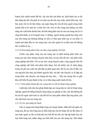 92



hoạch trên chính mảnh đất đó, vậy nên khi mà thiên tai, dịch bệnh sảy ra thì
khả năng thu hồi vốn phải là vài năm sau đó nếu may mắn, chính điều này việc
bảo toàn vốn là rất khó khăn, mà ngân hàng thì vấn đề tiên quyết trong kinh
doanh tiền tệ là sinh lợi và bảo tồn vốn. Giả sử chủ trang trại không còn khả
năng sản xuất kinh doanh nữa, thì khả năng phát mại tài sản của trang trại là vô
cùng khó khăn, ai sẽ là người mua, vì những người chung quanh hay làng xóm
của chủ trang trại thường không có tiền (vì thời gian hiện nay ai can đảm và
mạnh mới dám đầu tư vào trang trại), còn nếu người từ xa đến mua thì không
thể vì nhiều lý do….
3.2.2.6-Giải pháp phát triển các khu công nghiệp chế biến.
     Chính việc phân vùng của các trang trại và định hướng phát triển các
trang trại này theo hướng chuyên môn hóa, nó tạo tiền đề cho việc phát triển
công nghiệp chế biến. Chỉ có tạo nên vùng chuyên canh, vùng nguyên liệu thì
công nghiệp chế biến mới phát triển được, bởi rất nhiều yếu tố chứa đựng
trong chi phí sản xuất mà nhà đầu tư phải quan tâm. Đó là các yếu tố đầu vào
của nguyên liệu như; giá thành nguyên liệu, chi phí vận chuyển, tỷ lệ dập nát
trong khâu vận chuyển, sản lượng lớn hay nhỏ,… Nếu sản lượng lớn và gần
khu chế biến thì giá thành sẽ hạ và có khả năng cạnh tranh rất lớn.
3.2.2.7-Giải pháp thành lập các trung tâm tư vấn kỹ thuật nông nghiệp.
     Lãnh đạo tỉnh cần cho phép thành lập các trung tâm tư vấn kỹ thuật nông
nghiệp, ngoài hệ thống khuyến nông dạng sự nghiệp có thu, nếu thu không đủ
bù chi thì ngân sách tỉnh sẽ cân đối hỗ trợ một phần nhằm đáp ứng được yêu
cầu cấp bách của các trang trại.
3.2.2.8-Các giải pháp kỹ thuật.
     Cần có mạng lưới rộng khắp trong các huyện thành, nhằm kết nối giữa các
trang trại, để các chủ trang trại có điều kiện học hỏi kỹ thuật, hỗ trợ lẫn nhau về
mọi mặt, ngoài ra cần có kinh phí của tỉnh hỗ trợ cho các lớp tập huấn cho các
loại hình trang trại, nhằm nâng cao hiểu biết của các chủ trang trại. Nên thành
 