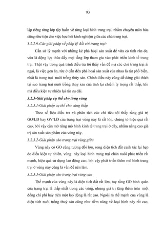 93



lập riêng từng lớp tập huấn về từng loại hình trang trại, nhằm chuyên môn hóa
cũng như tiện cho việc học hỏi kinh nghiệm giữa các chủ trang trại.
3.2.2.9-Các giải pháp về pháp lý đối với trang trại:
     Cần sử lý mạnh với những kẻ phá hoại sản xuất để vừa có tính răn đe,
vừa là động lực thúc đẩy mọi tầng lớp tham gia vào phát triển kinh tế trang
trại. Thật vậy trong quá trình điều tra tôi thấy vấn đề mà các chủ trang trại ái
ngại, là việc gen ăn, tức ở dẫn đến phá hoại sản xuất của nhau là rất phổ biến,
nhất là trang trại nuôi trồng thủy sản. Chính điều này cũng dễ dàng giải thích
tại sao trang trại nuôi trồng thủy sản của tỉnh lại chiếm tỷ trọng rất thấp, khi
mà điều kiện tự nhiên lại rất ưu đãi.
3.2.3-Giải pháp cụ thể cho từng vùng
3.2.3.1-Giải pháp cụ thể cho vùng thấp
     Theo số liệu điều tra và phân tích các chỉ tiêu tôi thấy rằng giá trị
GO/LĐ hay GV/LĐ của trang trại vùng này là rất lớn, chứng tỏ hiệu quả rất
cao, bởi vậy cần mở rộng mô hình kinh tế trang trại ở đây, nhằm nâng cao giá
trị sản xuất sản phẩm của vùng này.
3.2.3.2-Giải pháp cho trang trại vùng giữa
     Vùng này có GO cũng tương đối lớn, song diện tích đất canh tác lại hẹp
do điều kiện tự nhiên, vùng này loại hình trang trại chăn nuôi phát triển rất
mạnh, hiệu quả sử dụng lao động cao, bởi vậy phát triển thêm mô hình trang
trại ở vùng này cũng là vấn đề nên làm.
3.2.3.3-Giải pháp cho trang trại vùng cao
     Thế mạnh của vùng này là diện tích đất rất lớn, tuy rằng GO bình quân
của trang trại là thấp nhất trong các vùng, nhưng giá trị tăng thêm trên một
đồng chi phí hay trên một lao động là rất cao. Ngoài ra thế mạnh của vùng là
diện tích nuôi trồng thuỷ sản cũng như tiềm năng về loại hình này rất cao,
 