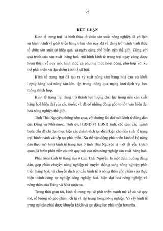95



                                  KẾT LUẬN
     Kinh tế trang trại là hình thức tổ chức sản xuất nông nghiệp đã có lịch
sử hình thành và phát triển hàng trăm năm nay, đã và đang trở thành hình thức
tổ chức sản xuất có hiệu quả, và ngày càng phổ biến trên thế giới. Cùng với
quá trình của sản xuất hàng hoá, mô hình kinh tế trang trại ngày càng được
hoàn thiện về quy mô, hình thức và phương thức hoạt động, phù hợp với xu
thế phát triển và đặc điểm kinh tế xã hội.
     Kinh tế trang trại đã tạo ra tỷ suất nông sản hàng hoá cao và khối
lượng hàng hoá nông sản lớn, tập trung thông qua mạng lưới dịch vụ lưu
thông thích hợp.
     Kinh tế trang trại đang trở thành lực lượng chủ lực trong nền sản xuất
hàng hoá hiện đại của các nước, và đã có những đóng góp to lớn vào hiện đại
hoá nông nghiệp thế giới.
     Tỉnh Thái Nguyên những năm qua, với đường lối đổi mới kinh tế đúng đắn
của Đảng và Nhà nước, Tỉnh ủy, HĐND và UBND tỉnh, các cấp, các ngành
bước đầu đã chỉ đạo thực hiện các chính sách tạo điều kiện cho nền kinh tế trang
trại, hình thành và tiếp tục phát triển. Xu thế vận động phát triển kinh tế hộ nông
dân theo mô hình kinh tế trang trại ở tỉnh Thái Nguyên là một tất yếu khách
quan, là bước phát triển có tính quy luật của nền nông nghiệp sản xuất hàng hoá.
     Phát triển kinh tế trang trại ở tỉnh Thái Nguyên là một định hướng đúng
đắn, góp phần chuyển nông nghiệp từ truyền thống sang nông nghiệp phát
triển hàng hoá, và chuyển dịch cơ cấu kinh tế ở nông thôn góp phần vào thực
hiện thành công sự nghiệp công nghiệp hoá, hiện đại hoá nông nghiệp và
nông thôn của Đảng và Nhà nước ta.
     Trong thời gian tới, kinh tế trang trại sẽ phát triển mạnh mẽ kể cả về quy
mô, số lượng nó góp phần tích tụ và tập trung trong nông nghiệp. Vì vậy kinh tế
trang trại cần phải được khuyến khích và tạo động lực phát triển hơn nữa.
 
