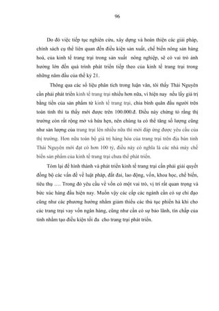 96



     Do đó việc tiếp tục nghiên cứu, xây dựng và hoàn thiện các giải pháp,
chính sách cụ thể liên quan đến điều kiện sản xuất, chế biến nông sản hàng
hoá, của kinh tế trang trại trong sản xuất nông nghiệp, sẽ có vai trò ảnh
hưởng lớn đến quá trình phát triển tiếp theo của kinh tế trang trại trong
những năm đầu của thế kỷ 21.
      Thông qua các số liệu phân tích trong luận văn, tôi thấy Thái Nguyên
cần phải phát triển kinh tế trang trại nhiều hơn nữa, vì hiện nay nếu lấy giá trị
bằng tiền của sản phẩm từ kinh tế trang trại, chia bình quân đầu người trên
toàn tỉnh thì ta thấy mới được trên 100.000.đ. Điều này chứng tỏ rằng thị
trường còn rất rộng mở và hứa hẹn, nên chúng ta có thể tăng số lượng cũng
như sản lượng của trang trại lên nhiều nữa thì mới đáp ứng được yêu cầu của
thị trường. Hơn nữa toàn bộ giá trị hàng hóa của trang trại trên địa bàn tỉnh
Thái Nguyên mới đạt có hơn 100 tỷ, điều này có nghĩa là các nhà máy chế
biến sản phẩm của kinh tế trang trại chưa thể phát triển.
     Tóm lại để hình thành và phát triển kinh tế trang trại cần phải giải quyết
đồng bộ các vấn đề về luật pháp, đất đai, lao động, vốn, khoa học, chế biến,
tiêu thụ …. Trong đó yêu cầu về vốn có một vai trò, vị trí rất quan trọng và
bức xúc hàng đầu hiện nay. Muốn vậy các cấp các ngành cần có sự chỉ đạo
cũng như các phương hướng nhằm giảm thiểu các thủ tục phiền hà khi cho
các trang trại vay vốn ngân hàng, cũng như cần có sự bảo lãnh, tín chấp của
tỉnh nhằm tạo điều kiện tối đa cho trang trại phát triển.
 