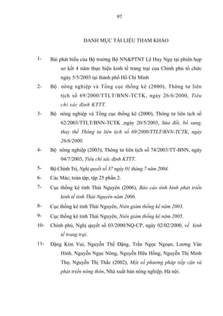 97



                       DANH MỤC TÀI LIỆU THAM KHẢO


1-    Bài phát biểu của Bộ trưởng Bộ NN&PTNT Lê Huy Ngọ tại phiên họp
          sơ kết 4 năm thực hiện kinh tế trang trại của Chính phủ tổ chức
          ngày 5/5/2003 tại thành phố Hồ Chí Minh
2-    Bộ nông nghiệp và Tổng cục thống kê (2000), Thông tư liên
          tịch số 69/2000/TTLT/BNN-TCTK, ngày 26/6/2000, Tiêu
          chí xác định KTTT.
3-    Bộ nông nghiệp và Tổng cục thống kê (2000), Thông tư liên tịch số
          62/2003/TTLT/BNN-TCTK ,ngày 20/5/2003, Sửa đổi, bổ sung,
          thay thế Thông tư liên tịch số 69/2000/TTLT/BNN-TCTK, ngày
          26/6/2000.
4-    Bộ nông nghiệp (2003), Thông tư liên tịch số 74/2003/TT-BNN, ngày
          04/7/2003, Tiêu chí xác định KTTT.
5-    Bộ Chính Trị, Nghị quyết số 37 ngày 01 tháng 7 năm 2004.
6-    Các Mác; toàn tập, tập 25 phần 2.
7-    Cục thống kê tỉnh Thái Nguyên (2006), Báo cáo tình hình phát triển
          kinh tế tỉnh Thái Nguyên năm 2006.
8-    Cục thống kê tỉnh Thái Nguyên, Niên giám thống kê năm 2003.
9-    Cục thống kê tỉnh Thái Nguyên, Niên giám thống kê năm 2005.
10-   Chính phủ, Nghị quyết số 03/2000/NQ-CP, ngày 02/02/2000, về kinh
          tế trang trại.
11-   Đặng Kim Vui, Nguyễn Thế Đặng, Trần Ngọc Ngoạn, Lương Văn
          Hinh, Nguyễn Ngọc Nông, Nguyễn Hữu Hồng, Nguyễn Thị Minh
          Thọ, Nguyễn Thị Thắc (2002), Một số phương pháp tiếp cận và
          phát triển nông thôn, Nhà xuất bản nông nghiệp, Hà nội.
 