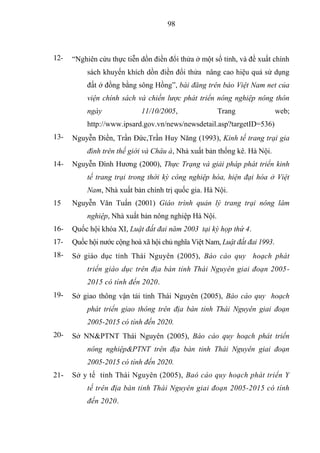 98



12-   “Nghiên cứu thực tiễn dồn điền đổi thửa ở một số tỉnh, và đề xuất chính
           sách khuyến khích dồn điền đổi thửa nâng cao hiệu quả sử dụng
           đất ở đồng bằng sông Hồng”, bài đăng trên báo Việt Nam net của
           viện chính sách và chiến lược phát triển nông nghiệp nông thôn
           ngày              11/10/2005,              Trang                  web;
           http://www.ipsard.gov.vn/news/newsdetail.asp?targetID=536)
13-   Nguyễn Điền, Trần Đức,Trần Huy Năng (1993), Kinh tế trang trại gia
           đình trên thế giới và Châu á, Nhà xuất bản thống kê. Hà Nội.
14-   Nguyễn Đình Hương (2000), Thực Trạng và giải pháp phát triển kinh
           tế trang trại trong thời kỳ công nghiệp hóa, hiện đại hóa ở Việt
           Nam, Nhà xuất bản chính trị quốc gia. Hà Nội.
15    Nguyễn Văn Tuấn (2001) Giáo trình quản lý trang trại nông lâm
           nghiệp, Nhà xuất bản nông nghiệp Hà Nội.
16-   Quốc hội khóa XI, Luật đất đai năm 2003 tại kỳ họp thứ 4.
17-   Quốc hội nước cộng hoà xã hội chủ nghĩa Việt Nam, Luật đất đai 1993.
18-   Sở giáo dục tỉnh Thái Nguyên (2005), Báo cáo quy hoạch phát
           triển giáo dục trên địa bàn tỉnh Thái Nguyên giai đoạn 2005-
           2015 có tính đến 2020.
19-   Sở giao thông vận tải tỉnh Thái Nguyên (2005), Báo cáo quy hoạch
           phát triển giao thông trên địa bàn tỉnh Thái Nguyên giai đoạn
           2005-2015 có tính đến 2020.
20-   Sở NN&PTNT Thái Nguyên (2005), Báo cáo quy hoạch phát triển
           nông nghiệp&PTNT trên địa bàn tỉnh Thái Nguyên giai đoạn
           2005-2015 có tính đến 2020.
21-   Sở y tế tỉnh Thái Nguyên (2005), Baó cáo quy hoạch phát triển Y
           tế trên địa bàn tỉnh Thái Nguyên giai đoạn 2005-2015 có tính
           đến 2020.
 