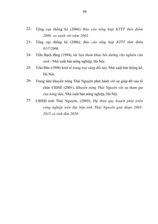 99



22-   Tổng cục thống kê (2006) Báo cáo tổng hợp KTTT thời điểm
          2006, so sánh với năm 2001.
23-   Tổng cục thống kê (2006), Báo cáo tổng hợp KTTT thời điểm
          01/7/2006.
24-   Trần Bạch đằng (1994), tài liệu tham khảo bồi dưỡng cho nghiên cứu
          sinh - Nhà xuất bản nông nghiệp, Hà Nội.
25-   Trần Đức (1998) kinh tế trang trại vùng đồi núi, Nhà xuất bản thống kê,
          Hà Nội.
26-   Trung tâm khuyến nông Thái Nguyên phát hành với sự giúp đỡ của tổ
          chức CIDSE (2001), Khuyến nông Thái Nguyên với sự tham gia
          của nông dân, Nhà xuất bản nông nghiệp, Hà Nội.
27-   UBND tỉnh Thái Nguyên, (2005), Dự thảo quy hoạch phát triển
          công nghiệp trên địa bàn tỉnh Thái Nguyên giai đoạn 2005-
          2015 có tính đến 2020.
 