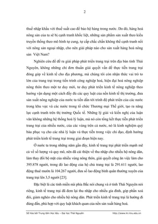 2



thuế nhập khẩu với thuế suất cao để bảo hộ hàng trong nước. Do đó, hàng hoá
nông sản của ta sẽ bị cạnh tranh khốc liệt, những sản phẩm sản xuất theo kiểu
truyền thống theo mô hình tự cung, tự cấp chắc chắn không thể cạnh tranh nổi
với nông sản ngoại nhập, cho nên giải pháp nào cho sản xuất hàng hoá nông
sản Việt Nam?
      Nghiên cứu để đề ra giải pháp phát triển trang trại trên địa bàn tỉnh Thái
Nguyên, không những chỉ đơn thuần giải quyết vấn đề thực tiễn trang trại
đóng góp về kinh tế cho địa phương, mà chúng tôi còn nhận thức vai trò to
lớn của trang trại trong tiến trình công nghiệp hoá, hiện đại hoá nông nghiệp
nông thôn theo một tư duy mới, tư duy phát triển kinh tế nông nghiệp theo
hướng vận dụng một cách đầy đủ các quy luật của nền kinh tế thị trường, đưa
sản xuất nông nghiệp của nước ta tiến dần tới trình độ phát triển của các nước
trong khu vực và các nước trong tổ chức Thương mại Thế giới, tạo ra năng
lực cạnh tranh trên thị trường Quốc tế. Những lý giải và kiến nghị của luận
văn không những hệ thống hoá lý luận, mà nó còn tổng kết thực tiễn phát triển
trang trại của nhiều nước, của các vùng trên cả nước, nó là kinh nghiệm quý
báu phục vụ cho các nhà lý luận và thực tiễn trong việc chỉ đạo, định hướng
phát triển kinh tế trang trại trong giai đoạn hiện nay.
      Ở nước ta trong những năm gần đây, kinh tế trang trại phát triển mạnh mẽ
cả về số lượng và quy mô, nên đã cải thiện về thu nhập cho nhiều hộ nông dân,
làm thay đổi bộ mặt của nhiều vùng nông thôn, giải quyết công ăn việc làm cho
395.878 người, trong đó lao động của hộ chủ trang trại là 291.611 người, lao
động thuê mướn là 104.267 người, đưa số lao động bình quân thường xuyên của
trang trại lên 3,5 người [23].
      Đặc biệt là các tỉnh miền núi phía Bắc nói chung và ở tỉnh Thái Nguyên nói
riêng, kinh tế trang trại đã đem lại thu nhập cho nhiều gia đình, góp phần xoá
đói, giảm nghèo cho nhiều hộ nông dân. Phát triển kinh tế trang trại là hướng đi
đúng đắn, phù hợp với quy luật khách quan của nền sản xuất hàng hoá.

Số hóa bởi Trung tâm Học liệu – Đại học Thái Nguyên        http://www.lrc-tnu.edu.vn
 