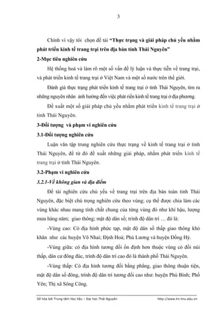 3



      Chính vì vậy tôi chọn đề tài “Thực trạng và giải pháp chủ yếu nhằm
phát triển kinh tế trang trại trên địa bàn tỉnh Thái Nguyên”
2-Mục tiêu nghiên cứu
      Hệ thống hoá và làm rõ một số vấn đề lý luận và thực tiễn về trang trại,
và phát triển kinh tế trang trại ở Việt Nam và một số nước trên thế giới.
      Đánh giá thực trạng phát triển kinh tế trang trại ở tỉnh Thái Nguyên, tìm ra
những nguyên nhân ảnh hưởng đến việc phát riển kinh tế trang trại ở địa phương.
      Đề xuất một số giải pháp chủ yếu nhằm phát triển kinh tế trang trại ở
tỉnh Thái Nguyên.
3-Đối tƣợng và phạm vi nghiên cứu
3.1-Đối tƣợng nghiên cứu
      Luận văn tập trung nghiên cứu thực trạng về kinh tế trang trại ở tỉnh
Thái Nguyên, để từ đó đề xuất những giải pháp, nhằm phát triển kinh tế
trang trại ở tỉnh Thái Nguyên.
3.2-Phạm vi nghiên cứu
3.2.1-Về không gian và địa điểm
      Đề tài nghiên cứu chủ yếu về trang trại trên địa bàn toàn tỉnh Thái
Nguyên, đặc biệt chú trọng nghiên cứu theo vùng; cụ thể được chia làm các
vùng khác nhau mang tính chất chung của từng vùng đó như khí hậu, lượng
mưa hàng năm; giao thông; mật độ dân số; trình độ dân trí … đó là:
      -Vùng cao: Có địa hình phức tạp, mật độ dân số thấp giao thông khó
khăn như các huyện Võ Nhai; Định Hoá; Phú Lương và huyện Đồng Hỷ.
      -Vùng giữa: có địa hình tương đối ổn định hơn thuộc vùng có đồi núi
thấp, dân cư đông đúc, trình độ dân trí cao đó là thành phố Thái Nguyên.
      -Vùng thấp: Có địa hình tương đối bằng phẳng, giao thông thuận tiện,
mật độ dân số đông, trình độ dân trí tương đối cao như: huyện Phú Bình; Phổ
Yên; Thị xã Sông Công.

Số hóa bởi Trung tâm Học liệu – Đại học Thái Nguyên         http://www.lrc-tnu.edu.vn
 