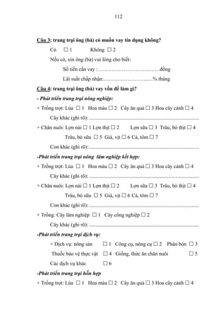 112



Câu 3: trang trại ông (bà) có muốn vay tín dụng không?
      Có       1                 Không  2
      Nếu có, xin ông (bà) vui lòng cho biết:
              Số tiền cần vay :………………………………đồng
              Lãi suất chấp nhận:……………………..…% tháng
Câu 4: trang trại ông (bà) vay vốn để làm gì?
- Phát triển trang trại nông nghiệp:
+ Trồng trọt: Lúa  1 Hoa màu  2 Cây ăn quả  3 Hoa cây cảnh  4
      Cây khác (ghi rõ): .....................................................................................
+ Chăn nuôi: Lợn nái  1 Lợn thịt  2                         Lợn sữa  3 Trâu, bò thịt  4
                Trâu, bò sữa  5 Già, vịt  6 Cá, tôm  7
      Con khác (ghi rõ): .....................................................................................
-Phát triển trang trại nông lâm nghiệp kết hợp:
+ Trồng trọt: Lúa  1 Hoa màu  2 Cây ăn quả  3 Hoa cây cảnh  4
      Cây khác (ghi rõ): .....................................................................................
+ Chăn nuôi: Lợn nái  1 Lợn thịt  2                         Lợn sữa  3 Trâu, bò thịt  4
                Trâu, bò sữa  5 Già, vịt  6 Cá, tôm  7
      Con khác (ghi rõ): .....................................................................................
+ Trồng: Cây lâm nghiệp  1 Cây công nghiệp  2
      Cây khác (ghi rõ): .....................................................................................
-Phát triển trang trại dịch vụ:
      + Dịch vụ: nông sản                  1 Công cụ, nông cụ  2 Phân bón  3
       Thuốc bảo vệ thực vật                4 Giống, thức ăn chăn nuôi                               5
      Các dịch vụ khác                    6
-Phát triển trang trại hỗn hợp
+ Trồng trọt: Lúa  1 Hoa màu  2 Cây ăn quả  3 Hoa cây cảnh  4
 