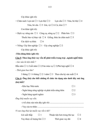 113



      Cây khác (ghi rõ):
+ Chăn nuôi: Lợn nái  1 Lợn thịt  2                         Lợn sữa  3 Trâu, bò thịt  4
                Trâu, bò sữa  5 Già, vịt  6 Cá, tôm  7
      Con khác (ghi rõ):
+ Dịch vụ: nông sản  1 Công cụ, nông cụ  2 Phân bón  3
       Thuốc bảo vệ thực vật  4 Giống, thức ăn chăn nuôi  5
      Các dịch vụ khác               6
+ Trồng: Cây lâm nghiệp  1 Cây công nghiệp  2
      Cây khác (ghi rõ):
-Tiêu dùng khác (ghi rõ):
Câu 5: Theo ông (bà) vay vốn để phát triển trang trại , ngành nghề khác
- Lúc nào là tiện nhất ?
Đầu năm  1; Cuối năm  2;Vào mùa vụ  3;Phù hợp nghề  4
- Thời gian bao lâu?
      3 tháng  1 6 tháng  2 1 năm  3 Theo chu kỳ sản xuất  4
Câu 6: Ông (bà) cho biết những tổ chức tín dụng nào dƣới đây mà ông
(bà) biết?
      - Kho bạc Nhà nước                                                                  1
      - Ngân hàng nông nghiệp và phát triển nông thôn                                     2
      - Ngân hàng người nghèo                                                             3
Ông (bà) muốn vay vốn:
      - ở tổ chức nào trên đây (ghi rõ): ..............................................................
      - Vay của tư nhân: .....................................................................................
Vì sao ông (bà) lại muốn vay vốn ở đó?
      Lãi suất thấp               1                Thuận tiện hơn trong thủ tục                   2
      Vay được số lượng lớn  3                               Thời gian vay dài                    4
 