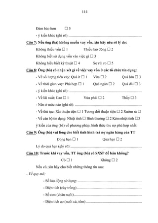 114



      Đảm bảo hơn                5
      - ý kiến khác (ghi rõ): ...............................................................................
Câu 7: Nếu ông (bà) không muốn vay vốn, xin hãy nêu rõ lý do:
      Không thiếu vốn  1                           Thiếu lao động  2
      Không biết sử dụng vốn vào việc gì  3
      Không hiểu biết kỹ thuật  4                           Sợ rủi ro  5
Câu 8: Ông (bà) có nhận xét gì về việc vay vốn ở các tổ chức tín dụng:
      - Về số lượng tiền vay: Quá ít  1                     Vừa  2                     Quá lớn  3
      - Về thời gian vay: Phù hợp  1                        Quá ngắn  2                Quá dài  3
      - ý kiến khác (ghi rõ): ...............................................................................
      - Về lãi suất: Cao  1                        Vừa phải  2                         Thấp  3
      - Nên ở mức nào (ghi rõ): .........................................................................
      - Về thủ tục: Rất thuận tiện  1 Tương đối thuận tiện  2 Rườm rà 
      - Về cán bộ tín dụng: Nhiệt tình  Bình thường  2 Kém nhiệt tình 3
      ý kiến của ông (bà) về phương pháp, hình thức thu nợ phù hợp nhất:
Câu 9: Ông (bà) vui lòng cho biết tình hình trả nợ ngân hàng của TT
                          Đúng hạn  1                                Quá hạn  2
      Lý do quá hạn (ghi rõ): .............................................................................
Câu 10: Trƣớc khi vay vốn, TT ông (bà) có SXSP để bán không?
                              Có  1                                Không  2
      Nếu có, xin hãy cho biết những thông tin sau:
- Về quy mô:
             - Số lao động sử dụng: ......................................................................
             - Diện tích (cây trồng) .......................................................................
             - Số con (chăn nuôi) ..........................................................................
             - Diện tích ao (nuôi cá, tôm) .............................................................
 