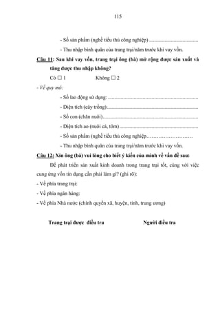 115



            - Số sản phẩm (nghề tiểu thủ công nghiệp) ......................................
            - Thu nhập bình quân của trang trại/năm trước khi vay vốn.
Câu 11: Sau khi vay vốn, trang trại ông (bà) mở rộng đƣợc sản xuất và
      tăng đƣợc thu nhập không?
      Có  1                        Không  2
- Về quy mô:
            - Số lao động sử dụng: ......................................................................
            - Diện tích (cây trồng) .......................................................................
            - Số con (chăn nuôi) ..........................................................................
            - Diện tích ao (nuôi cá, tôm) .............................................................
            - Số sản phẩm (nghề tiểu thủ công nghiệp………………………
            - Thu nhập bình quân của trang trại/năm trước khi vay vốn.
Câu 12: Xin ông (bà) vui lòng cho biết ý kiến của mình về vấn đề sau:
      Để phát triển sản xuất kinh doanh trong trang trại tốt, cùng với việc
cung ứng vốn tín dụng cần phải làm gì? (ghi rõ):
- Về phía trang trại:
- Về phía ngân hàng:
- Về phía Nhà nước (chính quyền xã, huyện, tỉnh, trung ương)


      Trang trại đƣợc điều tra                                       Ngƣời điều tra
 