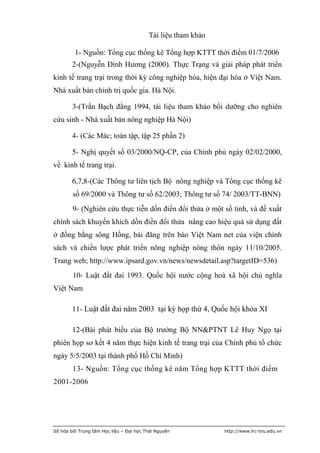 Tài liệu tham khảo

         1- Nguồn: Tổng cục thống kê Tổng hợp KTTT thời điểm 01/7/2006
        2-(Nguyễn Đình Hương (2000). Thực Trạng và giải pháp phát triển
kinh tế trang trại trong thời kỳ công nghiệp hóa, hiện đại hóa ở Việt Nam.
Nhà xuất bản chính trị quốc gia. Hà Nội.

        3-(Trần Bạch đằng 1994, tài liệu tham khảo bồi dưỡng cho nghiên
cứu sinh - Nhà xuất bản nông nghiệp Hà Nội)

        4- (Các Mác; toàn tập, tập 25 phần 2)

        5- Nghị quyết số 03/2000/NQ-CP, của Chính phủ ngày 02/02/2000,
về kinh tế trang trại.

        6,7,8-(Các Thông tư liên tịch Bộ nông nghiệp và Tổng cục thống kê
        số 69/2000 và Thông tư số 62/2003; Thông tư số 74/ 2003/TT-BNN)
        9- (Nghiên cứu thực tiễn dồn điền đổi thửa ở một số tỉnh, và đề xuất
chính sách khuyến khích dồn điền đổi thửa nâng cao hiệu quả sử dụng đất
ở đồng bằng sông Hồng, bài đăng trên báo Việt Nam net của viện chính
sách và chiến lược phát triển nông nghiệp nông thôn ngày 11/10/2005.
Trang web; http://www.ipsard.gov.vn/news/newsdetail.asp?targetID=536)
        10- Luật đất đai 1993. Quốc hội nước cộng hoà xã hội chủ nghĩa
Việt Nam

        11- Luật đất đai năm 2003 tại kỳ họp thứ 4, Quốc hội khóa XI

        12-(Bài phát biểu của Bộ trưởng Bộ NN&PTNT Lê Huy Ngọ tại
phiên họp sơ kết 4 năm thực hiện kinh tế trang trại của Chính phủ tổ chức
ngày 5/5/2003 tại thành phố Hồ Chí Minh)
        13- Nguồn: Tổng cục thống kê năm Tổng hợp KTTT thời điểm
2001-2006




Số hóa bởi Trung tâm Học liệu – Đại học Thái Nguyên           http://www.lrc-tnu.edu.vn
 