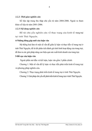 4



3.2.2- Thời gian nghiên cứu
      Số liệu tập trung thu thập chủ yếu từ năm 2004-2006. Ngoài ra tham
khảo số liệu từ năm 2001-2006.
3.2.3-Nội dung nghiên cứu
      Đề tài chủ yếu nghiên cứu về thực trạng của kinh tế trang trại
tại tỉnh Thái Nguyên.
4-Những đóng góp mới của luận văn
      Hệ thống hoá làm rõ một số vấn đề giữa lý luận và thực tiễn về trang trại ở
tỉnh Thái Nguyên, để từ đó phân tích đánh giá tình hình hoạt động của trang trại,
để đưa ra các giải pháp nâng cao hiệu quả sản xuất kinh doanh của trang trại.
5-Bố cục của luận văn
       Ngoài phần mở đầu và kết luận, luận văn gồm 3 phần chính:
      Chương 1: Một số vấn đề lý luận và thực tiễn phát triển kinh tế trang trại
và phương pháp nghiên cứu.
      Chương 2: Thực trạng phát triển kinh tế trang trại ở tỉnh Thái Nguyên.
      Chương 3: Giải pháp chủ yếu để phát triển kinh tế trang trại ở tỉnh Thái Nguyên.




Số hóa bởi Trung tâm Học liệu – Đại học Thái Nguyên             http://www.lrc-tnu.edu.vn
 