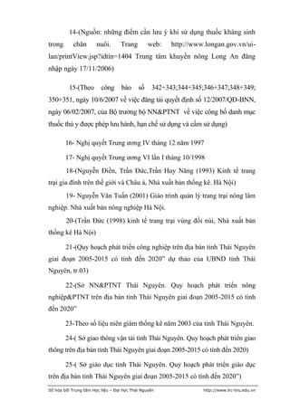14-(Nguồn: những điểm cần lưu ý khi sử dụng thuốc kháng sinh
trong       chăn       nuôi.       Trang        web:   http://www.longan.gov.vn/ui-
lan/printView.jsp?idtin=1404 Trung tâm khuyến nông Long An đăng
nhập ngày 17/11/2006)

          15-(Theo       công báo số 342+343;344+345;346+347;348+349;
350+351, ngày 10/6/2007 về việc đăng tải quyết định số 12/2007/QĐ-BNN,
ngày 06/02/2007, của Bộ trưởng bộ NN&PTNT về việc công bố danh mục
thuốc thú y được phép lưu hành, hạn chế sử dụng và cấm sử dụng)

        16- Nghị quyết Trung ương IV tháng 12 năm 1997

        17- Nghị quyết Trung ương VI lần I tháng 10/1998
        18-(Nguyễn Điền, Trần Đức,Trần Huy Năng (1993) Kinh tế trang
trại gia đình trên thế giới và Châu á, Nhà xuất bản thống kê. Hà Nội)
        19- Nguyễn Văn Tuấn (2001) Giáo trình quản lý trang trại nông lâm
nghiệp. Nhà xuất bản nông nghiệp Hà Nội.
        20-(Trần Đức (1998) kinh tế trang trại vùng đồi núi, Nhà xuất bản
thống kê Hà Nội)

        21-(Quy hoạch phát triển công nghiệp trên địa bàn tỉnh Thái Nguyên
giai đoạn 2005-2015 có tính đến 2020” dự thảo của UBND tỉnh Thái
Nguyên, tr.03)

        22-(Sở NN&PTNT Thái Nguyên. Quy hoạch phát triển nông
nghiệp&PTNT trên địa bàn tỉnh Thái Nguyên giai đoạn 2005-2015 có tính
đến 2020”

        23-Theo số liệu niên giám thống kê năm 2003 của tỉnh Thái Nguyên.

        24-( Sở giao thông vận tải tỉnh Thái Nguyên. Quy hoạch phát triển giao
thông trên địa bàn tỉnh Thái Nguyên giai đoạn 2005-2015 có tính đến 2020)

        25-( Sở giáo dục tỉnh Thái Nguyên. Quy hoạch phát triển giáo dục
trên địa bàn tỉnh Thái Nguyên giai đoạn 2005-2015 có tính đến 2020”)
Số hóa bởi Trung tâm Học liệu – Đại học Thái Nguyên              http://www.lrc-tnu.edu.vn
 