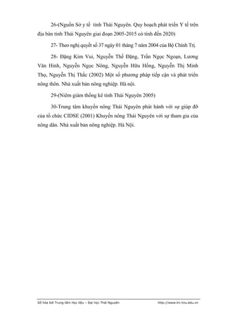 26-(Nguồn Sở y tế tỉnh Thái Nguyên. Quy hoạch phát triển Y tế trên
địa bàn tỉnh Thái Nguyên giai đoạn 2005-2015 có tính đến 2020)

        27- Theo nghị quyết số 37 ngày 01 tháng 7 năm 2004 của Bộ Chính Trị.

        28- Đặng Kim Vui, Nguyễn Thế Đặng, Trần Ngọc Ngoạn, Lương
Văn Hinh, Nguyễn Ngọc Nông, Nguyễn Hữu Hồng, Nguyễn Thị Minh
Thọ, Nguyễn Thị Thắc (2002) Một số phương pháp tiếp cận và phát triển
nông thôn. Nhà xuất bản nông nghiệp. Hà nội.

        29-(Niêm giám thống kê tỉnh Thái Nguyên 2005)

        30-Trung tâm khuyến nông Thái Nguyên phát hành với sự giúp đỡ
của tổ chức CIDSE (2001) Khuyến nông Thái Nguyên với sự tham gia của
nông dân. Nhà xuất bản nông nghiệp. Hà Nội.




Số hóa bởi Trung tâm Học liệu – Đại học Thái Nguyên       http://www.lrc-tnu.edu.vn
 