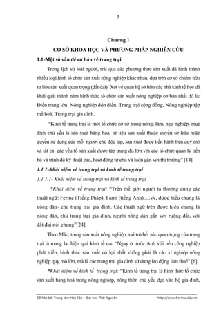 5



                                            Chƣơng 1
          CƠ SỞ KHOA HỌC VÀ PHƢƠNG PHÁP NGHIÊN CỨU
1.1-Một số vấn đề cơ bản về trang trại
      Trong lịch sử loài người, trải qua các phương thức sản xuất đã hình thành
nhiều loại hình tổ chức sản xuất nông nghiệp khác nhau, dựa trên cơ sở chiếm hữu
tư liệu sản xuất quan trọng (đất đai). Xét về quan hệ sở hữu các nhà kinh tế học đã
khái quát thành năm hình thức tổ chức sản xuất nông nghiệp cơ bản nhất đó là:
Điền trang lớn. Nông nghiệp đồn điền. Trang trại cộng đồng. Nông nghiệp tập
thể hoá. Trang trại gia đình.
       “Kinh tế trang trại là một tổ chức cơ sở trong nông, lâm, ngư nghiệp, mục
đích chủ yếu là sản xuất hàng hóa, tư liệu sản xuất thuộc quyền sở hữu hoặc
quyền sử dụng của mỗi người chủ độc lập, sản xuất được tiến hành trên quy mô
và tất cả các yếu tố sản xuất được tập trung đủ lớn với các tổ chức quản lý tiến
bộ và trình độ kỹ thuật cao, hoạt động tự chủ và luôn gắn với thị trường” [14].
1.1.1-Khái niệm về trang trại và kinh tế trang trại
1.1.1.1- Khái niệm về trang trại và kinh tế trang trại
        *Khái niệm về trang trại: “Trên thế giới người ta thường dùng các
thuật ngữ: Ferme (Tiếng Pháp), Farm (tiếng Anh).....vv, được hiểu chung là
nông dân- chủ trang trại gia đình. Các thuật ngữ trên được hiểu chung là
nông dân, chủ trang trại gia đình, người nông dân gắn với ruộng đất, với
đất đai nói chung”[24].
      Theo Mác; trong sản xuất nông nghiệp, vai trò hết sức quan trọng của trang
trại là mang lại hiệu quả kinh tế cao “Ngay ở nước Anh với nền công nghiệp
phát triển, hình thức sản xuất có lợi nhất không phải là các xí nghiệp nông
nghiệp quy mô lớn, mà là các trang trại gia đình sử dụng lao động làm thuê” [6].
      *Khái niệm về kinh tế trang trại: “Kinh tế trang trại là hình thức tổ chức
sản xuất hàng hoá trong nông nghiệp, nông thôn chủ yếu dựa vào hộ gia đình,


Số hóa bởi Trung tâm Học liệu – Đại học Thái Nguyên          http://www.lrc-tnu.edu.vn
 