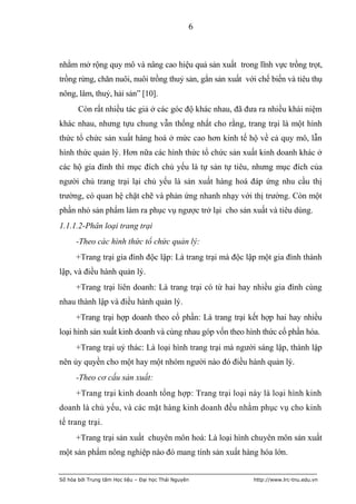 6



nhằm mở rộng quy mô và nâng cao hiệu quả sản xuất trong lĩnh vực trồng trọt,
trồng rừng, chăn nuôi, nuôi trồng thuỷ sản, gắn sản xuất với chế biến và tiêu thụ
nông, lâm, thuỷ, hải sản” [10].
       Còn rất nhiều tác giả ở các góc độ khác nhau, đã đưa ra nhiều khái niệm
khác nhau, nhưng tựu chung vẫn thống nhất cho rằng, trang trại là một hình
thức tổ chức sản xuất hàng hoá ở mức cao hơn kinh tế hộ về cả quy mô, lẫn
hình thức quản lý. Hơn nữa các hình thức tổ chức sản xuất kinh doanh khác ở
các hộ gia đình thì mục đích chủ yếu là tự sản tự tiêu, nhưng mục đích của
người chủ trang trại lại chủ yếu là sản xuất hàng hoá đáp ứng nhu cầu thị
trường, có quan hệ chặt chẽ và phản ứng nhanh nhạy với thị trường. Còn một
phần nhỏ sản phẩm làm ra phục vụ ngược trở lại cho sản xuất và tiêu dùng.
1.1.1.2-Phân loại trang trại
      -Theo các hình thức tổ chức quản lý:
      +Trang trại gia đình độc lập: Là trang trại mà độc lập một gia đình thành
lập, và điều hành quản lý.
      +Trang trại liên doanh: Là trang trại có từ hai hay nhiều gia đình cùng
nhau thành lập và điều hành quản lý.
      +Trang trại hợp doanh theo cổ phần: Là trang trại kết hợp hai hay nhiều
loại hình sản xuất kinh doanh và cùng nhau góp vốn theo hình thức cổ phần hóa.
      +Trang trại uỷ thác: Là loại hình trang trại mà người sáng lập, thành lập
nên ủy quyền cho một hay một nhóm người nào đó điều hành quản lý.
      -Theo cơ cấu sản xuất:
      +Trang trại kinh doanh tổng hợp: Trang trại loại này là loại hình kinh
doanh là chủ yếu, và các mặt hàng kinh doanh đều nhằm phục vụ cho kinh
tế trang trại.
      +Trang trại sản xuất chuyên môn hoá: Là loại hình chuyên môn sản xuất
một sản phẩm nông nghiệp nào đó mang tính sản xuất hàng hóa lớn.


Số hóa bởi Trung tâm Học liệu – Đại học Thái Nguyên        http://www.lrc-tnu.edu.vn
 