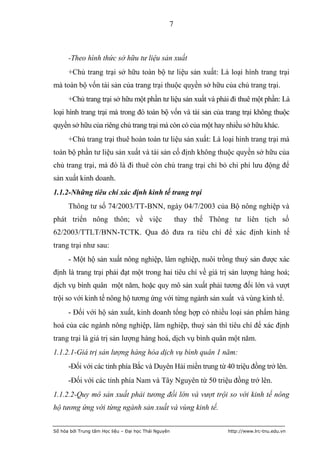 7



      -Theo hình thức sở hữu tư liệu sản xuất
      +Chủ trang trại sở hữu toàn bộ tư liệu sản xuất: Là loại hình trang trại
mà toàn bộ vốn tài sản của trang trại thuộc quyền sở hữu của chủ trang trại.
      +Chủ trang trại sở hữu một phần tư liệu sản xuất và phải đi thuê một phần: Là
loại hình trang trại mà trong đó toàn bộ vốn và tài sản của trang trại không thuộc
quyền sở hữu của riêng chủ trang trại mà còn có của một hay nhiều sở hữu khác.
      +Chủ trang trại thuê hoàn toàn tư liệu sản xuất: Là loại hình trang trại mà
toàn bộ phần tư liệu sản xuất và tài sản cố định không thuộc quyền sở hữu của
chủ trang trại, mà đó là đi thuê còn chủ trang trại chỉ bỏ chi phí lưu động để
sản xuất kinh doanh.
1.1.2-Những tiêu chí xác định kinh tế trang trại
      Thông tư số 74/2003/TT-BNN, ngày 04/7/2003 của Bộ nông nghiệp và
phát triển nông thôn; về việc                         thay thế Thông tư liên tịch số
62/2003/TTLT/BNN-TCTK. Qua đó đưa ra tiêu chí để xác định kinh tế
trang trại như sau:
      - Một hộ sản xuất nông nghiệp, lâm nghiệp, nuôi trồng thuỷ sản được xác
định là trang trại phải đạt một trong hai tiêu chí về giá trị sản lượng hàng hoá;
dịch vụ bình quân một năm, hoặc quy mô sản xuất phải tương đối lớn và vượt
trội so với kinh tế nông hộ tương ứng với từng ngành sản xuất và vùng kinh tế.
      - Đối với hộ sản xuất, kinh doanh tổng hợp có nhiều loại sản phẩm hàng
hoá của các ngành nông nghiệp, lâm nghiệp, thuỷ sản thì tiêu chí để xác định
trang trại là giá trị sản lượng hàng hoá, dịch vụ bình quân một năm.
1.1.2.1-Giá trị sản lượng hàng hóa dịch vụ bình quân 1 năm:
      -Đối với các tỉnh phía Bắc và Duyên Hải miền trung từ 40 triệu đồng trở lên.
      -Đối với các tỉnh phía Nam và Tây Nguyên từ 50 triệu đồng trở lên.
1.1.2.2-Quy mô sản xuất phải tương đối lớn và vượt trội so với kinh tế nông
hộ tương ứng với từng ngành sản xuất và vùng kinh tế.


Số hóa bởi Trung tâm Học liệu – Đại học Thái Nguyên                 http://www.lrc-tnu.edu.vn
 