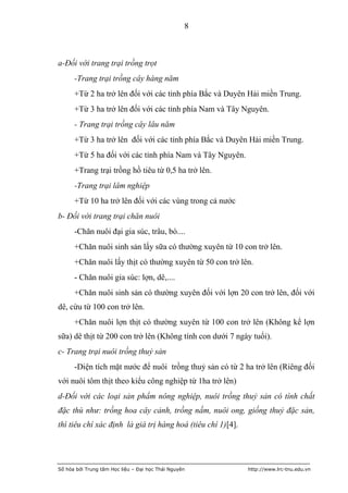 8



a-Đối với trang trại trồng trọt
      -Trang trại trồng cây hàng năm
      +Từ 2 ha trở lên đối với các tỉnh phía Bắc và Duyên Hải miền Trung.
      +Từ 3 ha trở lên đối với các tỉnh phía Nam và Tây Nguyên.
      - Trang trại trồng cây lâu năm
      +Từ 3 ha trở lên đối với các tỉnh phía Bắc và Duyên Hải miền Trung.
      +Từ 5 ha đối với các tỉnh phía Nam và Tây Nguyên.
      +Trang trại trồng hồ tiêu từ 0,5 ha trở lên.
      -Trang trại lâm nghiệp
      +Từ 10 ha trở lên đối với các vùng trong cả nước
b- Đối với trang trại chăn nuôi
      -Chăn nuôi đại gia súc, trâu, bò....
      +Chăn nuôi sinh sản lấy sữa có thường xuyên từ 10 con trở lên.
      +Chăn nuôi lấy thịt có thường xuyên từ 50 con trở lên.
      - Chăn nuôi gia súc: lợn, dê,....
      +Chăn nuôi sinh sản có thường xuyên đối với lợn 20 con trở lên, đối với
dê, cừu từ 100 con trở lên.
      +Chăn nuôi lợn thịt có thường xuyên từ 100 con trở lên (Không kể lợn
sữa) dê thịt từ 200 con trở lên (Không tính con dưới 7 ngày tuổi).
c- Trang trại nuôi trồng thuỷ sản
      -Diện tích mặt nước để nuôi trồng thuỷ sản có từ 2 ha trở lên (Riêng đối
với nuôi tôm thịt theo kiểu công nghiệp từ 1ha trở lên)
d-Đối với các loại sản phẩm nông nghiệp, nuôi trồng thuỷ sản có tính chất
đặc thù như: trồng hoa cây cảnh, trồng nấm, nuôi ong, giống thuỷ đặc sản,
thì tiêu chí xác định là giá trị hàng hoá (tiêu chí 1)[4].




Số hóa bởi Trung tâm Học liệu – Đại học Thái Nguyên          http://www.lrc-tnu.edu.vn
 