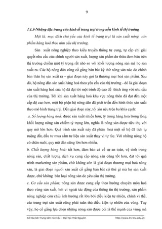 9



1.1.3-Những đặc trưng của kinh tế trang trại trong nền kinh tế thị trường
      Một là: mục đích chủ yếu của kinh tế trang trại là sản xuất nông sản
phẩm hàng hoá theo nhu cầu thị trường.
      Sản xuất nông nghiệp theo kiểu truyền thống tự cung, tự cấp chỉ giải
quyết nhu cầu của chính người sản xuất, lượng sản phẩm dư thừa đem bán trên
thị trường chiếm một tỷ trọng rất nhỏ so với khối lượng nông sản mà họ sản
xuất ra. Các hộ nông dân cũng cố gắng bán bất kỳ thứ nông sản nào do chính
bản thân họ sản xuất ra – giai đoạn này gọi là thương mại hoá sản phẩm. Sau
đó, hộ nông dân sản xuất hàng hoá theo yêu cầu của thị trường - đó là giai đoạn
sản xuất hàng hoá của hộ đã đạt tới một trình độ cao để thích ứng với nhu cầu
của thị trường. Tới khi sản xuất hàng hoá khu vực nông thôn đã đạt đến một
cấp độ cao hơn, một bộ phận hộ nông dân đã phát triển đến hình thức sản xuất
theo mô hình trang trại. Đến giai đoạn này, tôi xin nêu trên ba khía cạnh:
a. Số lượng hàng hoá: được sản xuất nhiều hơn, tỷ trọng hàng hoá trong tổng
khối lượng nông sản chiếm tỷ trọng lớn, nghĩa là nông sản được tiêu thụ với
quy mô lớn hơn. Quá trình sản xuất này đã phân hoá một số hộ đã tích tụ
ruộng đất, đầu tư mua sắm tư liệu sản xuất thay vì tự túc. Với những nông hộ
có chăn nuôi, quy mô đàn cũng lớn hơn nhiều.
b. Chất lượng hàng hoá: tốt hơn, đảm bảo cả về sự an toàn, vệ sinh trong
nông sản, chất lượng dịch vụ cung cấp nông sản cũng tốt hơn, đạt tới quá
trình marketing sản phẩm, chứ không còn là giai đoạn thương mại hoá nông
sản, là giai đoạn người sản xuất cố gắng bán bất cứ thứ gì mà họ sản xuất
được, chứ không bán loại nông sản do yêu cầu thị trường.
c. Cơ cấu sản phẩm: nông sản được cung cấp theo hướng chuyên môn hoá
theo vùng sản xuất, bởi vì ngoài tác động của thông tin thị trường, sản phẩm
nông nghiệp còn chịu ảnh hưởng rất lớn bởi điều kiện tự nhiên, chính vì thế,
các trang trại sản xuất cũng phải tuân thủ điều kiện tự nhiên của vùng. Tuy
vậy, họ cố gắng lựa chọn những nông sản được coi là thế mạnh của vùng mà

Số hóa bởi Trung tâm Học liệu – Đại học Thái Nguyên         http://www.lrc-tnu.edu.vn
 