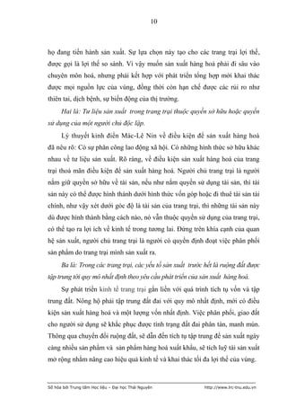 10



họ đang tiến hành sản xuất. Sự lựa chọn này tạo cho các trang trại lợi thế,
được gọi là lợi thế so sánh. Vì vậy muốn sản xuất hàng hoá phải đi sâu vào
chuyên môn hoá, nhưng phải kết hợp với phát triển tổng hợp mới khai thác
được mọi nguồn lực của vùng, đồng thời còn hạn chế được các rủi ro như
thiên tai, dịch bệnh, sự biến động của thị trường.
      Hai là: Tư liệu sản xuất trong trang trại thuộc quyền sở hữu hoặc quyền
sử dụng của một người chủ độc lập.
      Lý thuyết kinh điển Mác-Lê Nin về điều kiện để sản xuất hàng hoá
đã nêu rõ: Có sự phân công lao động xã hội. Có những hình thức sở hữu khác
nhau về tư liệu sản xuất. Rõ ràng, về điều kiện sản xuất hàng hoá của trang
trại thoả mãn điều kiện để sản xuất hàng hoá. Người chủ trang trại là người
nắm giữ quyền sở hữu về tài sản, nếu như nắm quyền sử dụng tài sản, thì tài
sản này có thể được hình thành dưới hình thức vốn góp hoặc đi thuê tài sản tài
chính, như vậy xét dưới góc độ là tài sản của trang trại, thì những tài sản này
dù được hình thành bằng cách nào, nó vẫn thuộc quyền sử dụng của trang trại,
có thể tạo ra lợi ích về kinh tế trong tương lai. Đứng trên khía cạnh của quan
hệ sản xuất, người chủ trang trại là người có quyền định đoạt việc phân phối
sản phẩm do trang trại mình sản xuất ra.
      Ba là: Trong các trang trại, các yếu tố sản xuất trước hết là ruộng đất được
tập trung tới quy mô nhất định theo yêu cầu phát triển của sản xuất hàng hoá.
      Sự phát triển kinh tế trang trại gắn liền với quá trình tích tụ vốn và tập
trung đất. Nông hộ phải tập trung đất đai với quy mô nhất định, mới có điều
kiện sản xuất hàng hoá và một lượng vốn nhất định. Việc phân phối, giao đất
cho người sử dụng sẽ khắc phục được tình trạng đất đai phân tán, manh mún.
Thông qua chuyển đổi ruộng đất, sẽ dẫn đến tích tụ tập trung để sản xuất ngày
càng nhiều sản phẩm và sản phẩm hàng hoá xuất khẩu, sẽ tích luỹ tái sản xuất
mở rộng nhằm nâng cao hiệu quả kinh tế và khai thác tối đa lợi thế của vùng.



Số hóa bởi Trung tâm Học liệu – Đại học Thái Nguyên         http://www.lrc-tnu.edu.vn
 