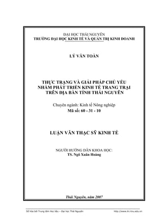 ĐẠI HỌC THÁI NGUYÊN
      TRƯỜNG ĐẠI HỌC KINH TẾ VÀ QUẢN TRỊ KINH DOANH



                                      LÝ VĂN TOÀN




           THỰC TRẠNG VÀ GIẢI PHÁP CHỦ YẾU
          NHẰM PHÁT TRIỂN KINH TẾ TRANG TRẠI
            TRÊN ĐỊA BÀN TỈNH THÁI NGUYÊN

                       Chuyên ngành: Kinh tế Nông nghiệp
                              Mã số: 60 - 31 - 10




                     LUẬN VĂN THẠC SỸ KINH TẾ


                          NGƯỜI HƯỚNG DẪN KHOA HỌC:
                               TS. Ngô Xuân Hoàng




                                   Thái Nguyên, năm 2007


Số hóa bởi Trung tâm Học liệu – Đại học Thái Nguyên        http://www.lrc-tnu.edu.vn
 