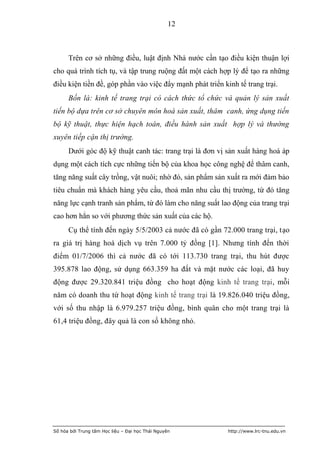12



      Trên cơ sở những điều, luật định Nhà nước cần tạo điều kiện thuận lợi
cho quá trình tích tụ, và tập trung ruộng đất một cách hợp lý để tạo ra những
điều kiện tiền đề, góp phần vào việc đẩy mạnh phát triển kinh tế trang trại.
      Bốn là: kinh tế trang trại có cách thức tổ chức và quản lý sản xuất
tiến bộ dựa trên cơ sở chuyên môn hoá sản xuất, thâm canh, ứng dụng tiến
bộ kỹ thuật, thực hiện hạch toán, điều hành sản xuất hợp lý và thường
xuyên tiếp cận thị trường.
      Dưới góc độ kỹ thuật canh tác: trang trại là đơn vị sản xuất hàng hoá áp
dụng một cách tích cực những tiến bộ của khoa học công nghệ để thâm canh,
tăng năng suất cây trồng, vật nuôi; nhờ đó, sản phẩm sản xuất ra mới đảm bảo
tiêu chuẩn mà khách hàng yêu cầu, thoả mãn nhu cầu thị trường, từ đó tăng
năng lực cạnh tranh sản phẩm, từ đó làm cho năng suất lao động của trang trại
cao hơn hẳn so với phương thức sản xuất của các hộ.
      Cụ thể tính đến ngày 5/5/2003 cả nước đã có gần 72.000 trang trại, tạo
ra giá trị hàng hoá dịch vụ trên 7.000 tỷ đồng [1]. Nhưng tính đến thời
điểm 01/7/2006 thì cả nước đã có tới 113.730 trang trại, thu hút được
395.878 lao động, sử dụng 663.359 ha đất và mặt nước các loại, đã huy
động được 29.320.841 triệu đồng cho hoạt động kinh tế trang trại, mỗi
năm có doanh thu từ hoạt động kinh tế trang trại là 19.826.040 triệu đồng,
với số thu nhập là 6.979.257 triệu đồng, bình quân cho một trang trại là
61,4 triệu đồng, đây quả là con số không nhỏ.




Số hóa bởi Trung tâm Học liệu – Đại học Thái Nguyên        http://www.lrc-tnu.edu.vn
 