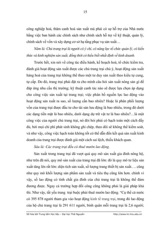 15



công nghiệp hoá, thâm canh hoá sản xuất mà phải có sự hỗ trợ của Nhà nước
bằng việc ban hành các chính sách như chính sách hỗ trợ về kỹ thuật, quản lý,
chính sách về vốn và xây dựng cơ sở hạ tầng phục vụ sản xuất…
      Năm là: Chủ trang trại là người có ý chí, có năng lực tổ chức quản lý, có kiến
thức và kinh nghiệm sản xuất, đồng thời có hiểu biết nhất định về kinh doanh.
      Trước hết, xin nói về công tác điều hành, kế hoạch hoá, tổ chức kiểm tra,
đánh giá hoạt động sản xuất được các chủ trang trại chú ý, hoạt động sản xuất
hàng hoá của trang trại không thể theo một tư duy sản xuất theo kiểu tự cung,
tự cấp. Do đó, trang trại phải đặt ra cho mình câu hỏi sản xuất nông sản gì để
đáp ứng nhu cầu thị trường; kỹ thuật canh tác nào sẽ được lựa chọn áp dụng
cho công việc sản xuất tại trang trại; việc phân bố nguồn lực lao động vào
hoạt động sản xuất ra sao, số lượng cần bao nhiêu? Hoặc là phân phối lượng
vốn của trang trại được đầu tư cho tài sản lưu động là bao nhiêu, trong đó dưới
các dạng tiền mặt là bao nhiêu, dưới dạng dự trữ vật tư là bao nhiêu?…là một
công việc của người chủ trang trại, nó đòi hỏi phải có hạch toán một cách đầy
đủ, bởi mọi chi phí phát sinh không ghi chép, theo dõi sẽ không thể kiểm soát,
và như vậy, công việc hạch toán không tốt có thể dẫn đến kết quả sản xuất kinh
doanh của trang trại được đánh giá một cách sai lệch, thiếu khách quan.
      Sáu là: Các trang trại đều có thuê mướn lao động.
      Sản xuất trong trang trại đã vượt quá quy mô sản xuất gia đình nông hộ,
như trên đã nói, quy mô sản xuất của trang trại đã lớn: đó là quy mô tư liệu sản
xuất tăng lên rất lớn: diện tích sản xuất, số lượng trang thiết bị sản xuất…. cũng
như quy mô khối lượng sản phẩm sản xuất và tiêu thụ cũng lớn hơn. chính vì
vậy, số lao động có tính chất gia đình của chủ trang trại là không thể đảm
đương được. Ngay cả trường hợp đổi công cũng không phải là giải pháp khả
thi. Như vậy, tất yếu trang trại buộc phải thuê mướn lao động. “Cụ thể cả nước
có 395 878 người tham gia vào hoạt động kinh tế trang trại, trong đó lao động
của hộ chủ trang trại là 291 611 người, bình quân mỗi trang trại là 2,6 người;

Số hóa bởi Trung tâm Học liệu – Đại học Thái Nguyên           http://www.lrc-tnu.edu.vn
 