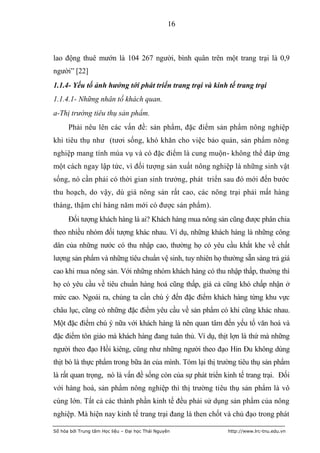 16



lao động thuê mướn là 104 267 người, bình quân trên một trang trại là 0,9
người” [22]
1.1.4- Yếu tố ảnh hưởng tới phát triển trang trại và kinh tế trang trại
1.1.4.1- Những nhân tố khách quan.
a-Thị trường tiêu thụ sản phẩm.
      Phải nêu lên các vấn đề: sản phẩm, đặc điểm sản phẩm nông nghiệp
khi tiêu thụ như (tươi sống, khó khăn cho việc bảo quản, sản phẩm nông
nghiệp mang tính mùa vụ và có đặc điểm là cung muộn- không thể đáp ứng
một cách ngay lập tức, vì đối tượng sản xuất nông nghiệp là những sinh vật
sống, nó cần phải có thời gian sinh trưởng, phát triển sau đó mới đến bước
thu hoạch, do vậy, dù giá nông sản rất cao, các nông trại phải mất hàng
tháng, thậm chí hàng năm mới có được sản phẩm).
      Đối tượng khách hàng là ai? Khách hàng mua nông sản cũng được phân chia
theo nhiều nhóm đối tượng khác nhau. Ví dụ, những khách hàng là những công
dân của những nước có thu nhập cao, thường họ có yêu cầu khắt khe về chất
lượng sản phẩm và những tiêu chuẩn vệ sinh, tuy nhiên họ thường sẵn sàng trả giá
cao khi mua nông sản. Với những nhóm khách hàng có thu nhập thấp, thường thì
họ có yêu cầu về tiêu chuẩn hàng hoá cũng thấp, giá cả cũng khó chấp nhận ở
mức cao. Ngoài ra, chúng ta cần chú ý đến đặc điểm khách hàng từng khu vực
châu lục, cũng có những đặc điểm yêu cầu về sản phẩm có khi cũng khác nhau.
Một đặc điểm chú ý nữa với khách hàng là nên quan tâm đến yếu tố văn hoá và
đặc điểm tôn giáo mà khách hàng đang tuân thủ. Ví dụ, thịt lợn là thứ mà những
người theo đạo Hồi kiêng, cũng như những người theo đạo Hin Đu không dùng
thịt bò là thực phẩm trong bữa ăn của mình. Tóm lại thị trường tiêu thụ sản phẩm
là rất quan trọng, nó là vấn đề sống còn của sự phát triển kinh tế trang trại. Đối
với hàng hoá, sản phẩm nông nghiệp thì thị trường tiêu thụ sản phẩm là vô
cùng lớn. Tất cả các thành phần kinh tế đều phải sử dụng sản phẩm của nông
nghiệp. Mà hiện nay kinh tế trang trại đang là then chốt và chủ đạo trong phát

Số hóa bởi Trung tâm Học liệu – Đại học Thái Nguyên         http://www.lrc-tnu.edu.vn
 
