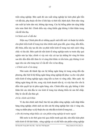 17



triển nông nghiệp. Bên cạnh đó sản xuất nông nghiệp lại luôn phải gắn liền
với đất đai, phụ thuộc rất lớn về khí hậu và thời tiết, bệnh dịch. Hơn nữa vùng
sản xuất lại luôn dàn trải, không tập trung. Các hệ thống phân tán rộng khắp
trên toàn lãnh thổ. Chính điều này cũng khiến gặp không ít khó khăn trong
vấn đề tiêu thụ.
b-Chính sách về đất đai
      Hiện nay Chính phủ đã có những quyết sách đổi mới và thuận lợi nhiều
cho phát triển kinh tế trang trại như chính sách giao đất, giao rừng, dồn điền,
đổi thửa, điều này tạo đà cho sự phát triển kinh tế trang trại một cách vững
chắc và lâu dài. Bên cạnh đó nền kinh tế nông nghiệp nước ta trước đây quá
nghèo nàn lạc hậu; chính vì vậy mà việc cải tạo lại những bờ vùng bờ thửa
sau khi dồn điền đổi thửa là vô cùng khó khăn và tốn kém, gây không ít trở
ngại cho các chủ trang trại về vấn đề vốn và lao động.
c-Chính sách về tín dụng
      Nhà nước đã thành lập các hệ thống ngân hàng từ trung ương đến địa
phương, đặc biệt là hệ thống ngân hàng nông nghiệp để phục vụ cho việc phát
triển kinh tế nông nghiệp ngày càng tiến xa hơn và vững chắc. Bên cạnh hệ
thống ngân hàng rất lớn, xong việc kinh doanh tiền tệ, và việc bảo tồn vốn là
điều tiên quyết lại từ phía ngân hàng, nên. Chính điều này gây không ít khó
khăn khi các nhà đầu tư vào kinh tế trang trại nhưng thiếu tài sản thế chấp.
Đây là vấn đề cần tháo gỡ.
d-Các chính sách khác
      Ví dụ như chính sách thuế; bảo hộ sản phẩm nông nghiệp; xuất nhập khẩu
hàng nông nghiệp; chính sách ưu tiên cán bộ nông nghiệp làm việc ở vùng sâu,
vùng xa nhằm phục vụ kỹ thuật cho các nhà đầu tư kinh tế trang trại….
e-Do thị trường nhập khẩu các sản phẩm nông nghiệp từ nước ngoài
      Đất nước ta do thời gian trải qua chiến tranh quá dài, nên điều kiện phát
triển kinh tế rất khó khăn, nông nghiệp và và chế biến sản phẩm nông nghiệp
Số hóa bởi Trung tâm Học liệu – Đại học Thái Nguyên        http://www.lrc-tnu.edu.vn
 