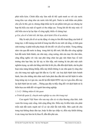 18



phát triển kém. Chính điều này làm mất đi thế cạnh tranh so với các nước
trong khu vực cũng như các nước trên thế giới. Nước ta xuất khẩu sản phẩm
chủ yếu là thô, giá rẻ, nhưng nhập khẩu lại là sản phẩm tinh giá cao nhưng lại
hợp thị hiếu của một số người có thu nhập cao. Trong khi đó thì máy móc về
chế biến của ta lại lạc hậu về công nghệ, thiếu về chủng loại.
g-Các yếu tố về thời tiết, khí hậu, dịch bệnh (Yếu tố tự nhiên)
      Đây là một yếu tố có sự tác động vô cùng to lớn đến hoạt động của kinh tế
trang trại, vì đối tượng của kinh tế trang trại đều là các sinh vật sống, có thời gian
sinh trưởng và phát triển phụ thuộc rất lớn đối với yếu tố tự nhiên. Trong những
năm vừa qua đất nước ta đang trong thời kỳ đổi mới, bắt đầu nền công nghiệp
hoá đất nước hình thành, các nhà máy, công xưởng, nhà cửa mọc lên như nấm,
cũng đồng nghĩa với việc nạn phá rừng chàn lan gây nên thảm họa về môi
trường như hạn hán, lụt lội sảy ra liên tiếp, môi trường bị tàn phá một cách
nghiêm trọng, sự mất cân bằng sinh thái là tất yếu, dẫn đến dịch bệnh, sâu bọ phá
hoại mùa màng khủng khiếp, điều này khiến không ít các nhà quản lý cũng như
các chủ trang trại ngần ngại khi đầu tư. Cụ thể các loaị dịch bệnh luôn hoành
hành, làm cho những nhà chăn nuôi luôn phải đau đầu khi mà hết bệnh lở mồn
long móng sảy ra ở gia súc, sau đó lại đến bệnh H5N1 sảy ra ở gia cầm, đến nay
lại dịch bệnh lợn tai xanh….Thông qua đây ta thấy rằng đối với dịch bệnh nó là
hiểm họa cao nhất đối với người làm nông nghiệp.
1.1.4.2- Những nhân tố chủ quan
a-Trình độ quản lý, chuyên môn nghiệp vụ của chủ trang trại
      Con người Việt Nam vốn xưa nay cần cù và chịu thương chịu khó, tính
vươn lên trong cuộc sống, tính cộng đồng lớn. Điều này là điều kiện cho phát
triển một đất nước mạnh mẽ về cả vật chất lẫn tinh thần. Bên cạnh đó chủ
trang trại không được đào tạo, hoặc là đào tạo chắp vá, điều này khiến không
ít các trang trại làm ăn bị thua lỗ, dẫn đến phá sản.


Số hóa bởi Trung tâm Học liệu – Đại học Thái Nguyên            http://www.lrc-tnu.edu.vn
 