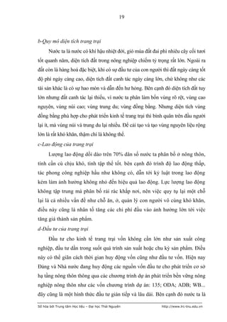 19



b-Quy mô diện tích trang trại
      Nước ta là nước có khí hậu nhiệt đới, gió mùa đất đai phì nhiêu cây cối tươi
tốt quanh năm, diện tích đất trong nông nghiệp chiếm tỷ trọng rất lớn. Ngoài ra
đất còn là hàng hoá đặc biệt, khi có sự đầu tư của con người thì đất ngày càng tốt
độ phì ngày càng cao, diện tích đất canh tác ngày càng lớn, chứ không như các
tài sản khác là có sự hao mòn và dẫn đến hư hỏng. Bên cạnh đó diện tích đất tuy
lớn nhưng đất canh tác lại thiếu, vì nước ta phân làm bốn vùng rõ rệt, vùng cao
nguyên, vùng núi cao; vùng trung du; vùng đồng bằng. Nhưng diện tích vùng
đồng bằng phù hợp cho phát triển kinh tế trang trại thì bình quân trên đầu người
lại ít, mà vùng núi và trung du lại nhiều. Để cải tạo và tạo vùng nguyên liệu rộng
lớn là rất khó khăn, thậm chí là không thể.
c-Lao động của trang trại
      Lượng lao động dồi dào trên 70% dân số nước ta phân bố ở nông thôn,
tính cần cù chịu khó, tính tập thể tốt. bên cạnh đó trình độ lao động thấp,
tác phong công nghiệp hầu như không có, dẫn tới kỷ luật trong lao động
kém làm ảnh hưởng không nhỏ đến hiệu quả lao động. Lực lượng lao động
không tập trung mà phân bố rải rác khắp nơi, nên việc quy tụ lại một chỗ
lại là cả nhiều vấn đề như chỗ ăn, ở, quản lý con người vô cùng khó khăn,
điều này cũng là nhân tố tăng các chi phí đầu vào ảnh hưởng lớn tới việc
tăng giá thành sản phẩm.
d-Đầu tư của trang trại
      Đầu tư cho kinh tế trang trại vốn không cần lớn như sản xuất công
nghiệp, đầu tư dần trong suốt quá trình sản xuất hoặc chu kỳ sản phẩm. Điều
này có thể giãn cách thời gian huy động vốn cũng như đầu tư vốn. Hiện nay
Đảng và Nhà nước đang huy động các nguồn vốn đầu tư cho phát triển cơ sở
hạ tầng nông thôn thông qua các chương trình dự án phát triển bền vững nông
nghiệp nông thôn như các vốn chương trình dự án: 135; ODA; ADB; WB...
đây cũng là một hình thức đầu tư gián tiếp và lâu dài. Bên cạnh đó nước ta là

Số hóa bởi Trung tâm Học liệu – Đại học Thái Nguyên         http://www.lrc-tnu.edu.vn
 