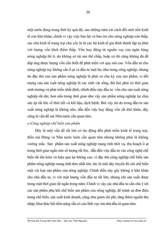 20



một nước đang trong thời kỳ quá độ, sau những năm cải cách đổi mới nền kinh
tế còn khó khăn, chính vì vậy việc bảo hộ và bảo trợ cho nông nghiệp còn thấp,
các chủ kinh tế trang trại chủ yếu là từ các hộ kinh tế gia đình thành lập tự phát
với lượng vốn khởi điểm thấp. Vốn huy động từ nguồn vay của ngân hàng
nông nghiệp thì ít, do không có tài sản thế chấp, hoặc có thì cũng không đủ để
đáp ứng được lượng vốn cần thiết để phát triển với quy mô cao. Vốn đầu tư cho
nông nghiệp tuy không cần ồ ạt và đầu tư một lúc như trong công nghiệp, nhưng
do đặc thù của sản phẩm nông nghiệp là phải có chu kỳ của sản phẩm, vì đối
tượng của sản xuất nông nghiệp là các sinh vật sống, đòi hỏi phải có thời gian
sinh trưởng và phát triển nhất định, chính điều này đầu tư vốn cho sản xuất nông
nghiệp rất dài, hơn nữa trong thời gian như vậy sản phẩm nông nghiệp lại chịu
sức ép rất lớn về thời tiết và khí hậu, dịch bệnh. Bởi vậy rủi do trong đầu tư sản
xuất nông nghiệp là không nhỏ, dẫn đến việc huy động vốn rất khó khăn, đây
cũng là vấn đề mà Nhà nước cần quan tâm.
e-Công nghiệp chế biến sản phẩm
      Đây là một vấn đề rất lớn có tác động đến phát triển kinh tế trang trại,
điều mà Đảng và Nhà nước luôn cần quan tâm nhưng không phải là không
vướng mắc. Sản phẩm sản xuất nông nghiệp mang tính thời vụ, thu hoạch ồ ạt
trong thời gian ngắn nên số lượng rất lớn, dẫn đến việc đầu tư vào công nghệ chế
biến rất tốn kém và hiệu quả lại không cao, vì đặc thù công nghiệp chế biến sản
phẩm nông nghiệp mang tính đơn nhất lớn, tức là một dây truyền thì chỉ chế biến
một vài loại sản phẩm của nông nghiệp. Chính điều này gây không ít khó khăn
cho nhà đầu tư, vì với một lượng vốn đầu tư rất lớn, nhưng chỉ sản xuất được
trong một thời gian rất ngắn trong năm. Chính vì vậy các nhà đầu tư cần chú ý tới
các sản phẩm phụ khi chế biến sản phẩm của nông nghiệp, để tránh sự đơn điệu
trong chế biến, sản xuất kinh doanh, cũng như giảm chi phí, tăng thêm nguồn thu
nhập, khai thác hết tiềm năng sẵn có của lĩnh vực mà nhà đầu tư quan tâm.



Số hóa bởi Trung tâm Học liệu – Đại học Thái Nguyên         http://www.lrc-tnu.edu.vn
 