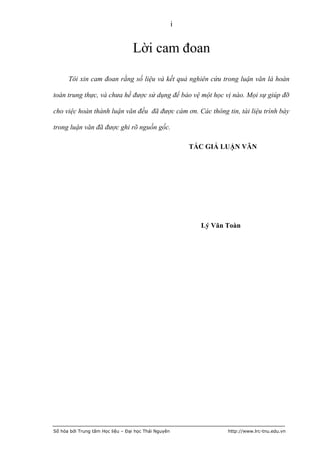 i


                                  Lời cam đoan

      Tôi xin cam đoan rằng số liệu và kết quả nghiên cứu trong luận văn là hoàn

toàn trung thực, và chưa hề được sử dụng để bảo vệ một học vị nào. Mọi sự giúp đỡ

cho việc hoàn thành luận văn đều đã được cám ơn. Các thông tin, tài liệu trình bày

trong luận văn đã được ghi rõ nguồn gốc.

                                                          TÁC GIẢ LUẬN VĂN




                                                            Lý Văn Toàn




Số hóa bởi Trung tâm Học liệu – Đại học Thái Nguyên                http://www.lrc-tnu.edu.vn
 