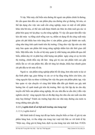 21



      Ví dụ: Nhà máy chế biến mía đường thì ngoài sản phẩm chính là đường,
thì cần quan tâm đến các sản phẩm phụ của đường như gỉ đường, bã mía, có
thể tận dụng cho việc sản xuất cồn công nghiệp, rượu và một số chế phẩm
khác như bã mía, có thể sản xuất được thành các thức ăn chăn nuôi gia súc và
phân bón quay trở lại phục vụ cho nông nghiệp. Vì vậy cần quan tâm đến việc
kéo dài mùa vụ bằng cách trồng xen vụ, nhằm sử dụng tối đa công xuất máy
giảm chi phí khấu hao trên từng đơn vị sản phẩm, giảm giá thành sản xuất,
cũng như tăng tính cạnh tranh trên thị trường. Cũng như việc lập nên các nhà
máy bảo quản sản phẩm thô trong nông nghiệp nhằm kéo dài thời gian chế
biến. Một điều nữa là cần có bộ máy quản lý chất lượng sản phẩm đã qua chế
biến, nhằm duy trì và phát huy chất lượng sản phẩm ngày càng có uy tín trên
thị trường, chính điều này đã làm tăng giá trị của sản phẩm tinh cao gấp
nhiều lần so với sản phẩm thô, dẫn tới tăng lợi nhuận, khấu hao nhanh giảm
chi phí đầu tư tới mức tối đa.
      Ngoài ra sản phẩm nông nghiệp phân bố rất rộng, hơn nữa nước ta lại có
địa hình phức tạp, giao thông và các cơ sở hạ tầng nông thôn còn kém, các
vùng nguyên liệu xa nhau và không lớn việc thu gom sản phẩm phức tạp, việc
bảo quản và vận chuyển vô cùng khó khăn dẫn đến giá thành cao gây ảnh
hưởng lớn về cạnh tranh giá trên thị trường. Bởi vậy khi lập dự án cho dây
truyền chế biến sản phẩm nông nghiệp, thì các nhà đầu tư cần chú ý đến việc
nghiên cứu kỹ vùng nguyên liệu có đủ đáp ứng cho nhu cầu sản xuất của nhà
máy hay không? Tránh các trường hợp như các nhà máy đường của nước ta
trong những năm gần đây.
1.1.5- ý nghĩa kinh tế-xã hội-môi trường của trang trại
1.1.5.1-ý nghĩa kinh tế
      Mô hình kinh tế trang trại đã tạo bước chuyển biến cơ bản về giá trị sản
phẩm hàng hoá, và thu nhập của trang trại vượt trội hẳn so với kinh tế hộ.
“Hiện nay, tổng giá trị hàng hoá, dịch vụ của trang trại ước tính hơn 19.826.

Số hóa bởi Trung tâm Học liệu – Đại học Thái Nguyên       http://www.lrc-tnu.edu.vn
 