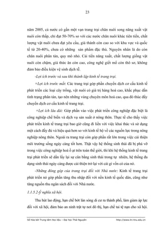 23



năm 2005, cả nước có gần một vạn trang trại chăn nuôi song năng xuất vật
nuôi còn thấp, chỉ đạt 50-70% so với các nước chăn nuôi khác tiên tiến, chất
lượng vật nuôi chưa đạt yêu cầu, giá thành còn cao so với khu vực và quốc
tế từ 20-40%, chưa có những sản phẩm đặc thù. Nguyên nhân là do còn
chăn nuôi phân tán, quy mô nhỏ. Cải tiến năng xuất, chất lượng giống vật
nuôi còn chậm, giá thức ăn còn cao, công nghệ giết mổ còn thô sơ, không
đảm bảo điều kiện vệ sinh dịch tễ.
      -Lợi ích trước và sau khi thành lập kinh tế trang trại.
      +Lợi ích trước mắt: Các trang trại góp phần chuyển dịch cơ cấu kinh tế
phát triển các loại cây trồng, vật nuôi có giá trị hàng hoá cao, khắc phục dần
tình trạng phân tán, tạo nên những vùng chuyên môn hoá cao, qua đó thúc đẩy
chuyển dịch cơ cấu kinh tế trang trại.
       +Lợi ích lâu dài: Góp phần vào việc phát triển công nghiệp đặc biệt là
công nghiệp chế biến và dịch vụ sản xuất ở nông thôn. Thực tế cho thấy việc
phát triển kinh tế trang trại bao giờ cũng đi liền với việc khai thác và sử dụng
một cách đầy đủ và hiệu quả hơn so với kinh tế hộ về các nguồn lực trong nông
nghiệp nông thôn. Ngoài ra trang trại còn góp phần rất lớn trong việc cải thiện
môi trường sống ngày càng tốt hơn. Thật vậy hệ thống sinh thái đã bị phá vỡ
trong việc công nghiệp hoá ồ ạt trên toàn thế giới, thì khi hệ thống kinh tế trang
trại phát triển sẽ dần lấy lại sự cân bằng sinh thái trong tự nhiên, hệ thống đa
dạng sinh thái ngày càng được cải thiện trở lại với cái gì vốn có của nó.
      -Những đóng góp của trang trại đối với Nhà nước: Kinh tế trang trại
phát triển nó góp phần tăng thu nhập đối với nền kinh tế quốc dân, cũng như
tăng nguồn thu ngân sách đối với Nhà nước.

1.1.5.2-ý nghĩa xã hội.

      Thu hút lao động, hạn chế bớt làn sóng di cư ra thành phố, làm giảm áp lực
đối với xã hội, đảm bảo an ninh trật tự nơi đô thị, hạn chế tai tệ nạn cho xã hội.


Số hóa bởi Trung tâm Học liệu – Đại học Thái Nguyên         http://www.lrc-tnu.edu.vn
 