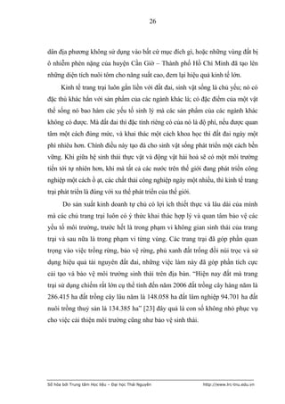 26



dân địa phương không sử dụng vào bất cứ mục đích gì, hoặc những vùng đất bị
ô nhiễm phèn nặng của huyện Cần Giờ – Thành phố Hồ Chí Minh đã tạo lên
những diện tích nuôi tôm cho năng suất cao, đem lại hiệu quả kinh tế lớn.
      Kinh tế trang trại luôn gắn liền với đất đai, sinh vật sống là chủ yếu; nó có
đặc thù khác hẳn với sản phẩm của các ngành khác là; có đặc điểm của một vật
thể sống nó bao hàm các yếu tố sinh lý mà các sản phẩm của các ngành khác
không có được. Mà đất đai thì đặc tính riêng có của nó là độ phì, nếu được quan
tâm một cách đúng mức, và khai thác một cách khoa học thì đất đai ngày một
phì nhiêu hơn. Chính điều này tạo đà cho sinh vật sống phát triển một cách bền
vững. Khi giữa hệ sinh thái thực vật và động vật hài hoà sẽ có một môi trường
tiến tới tự nhiên hơn, khi mà tất cả các nước trên thế giới đang phát triển công
nghiệp một cách ồ ạt, các chất thải công nghiệp ngày một nhiều, thì kinh tế trang
trại phát triển là đúng với xu thế phát triển của thế giới.
       Do sản xuất kinh doanh tự chủ có lợi ích thiết thực và lâu dài của mình
mà các chủ trang trại luôn có ý thức khai thác hợp lý và quan tâm bảo vệ các
yếu tố môi trường, trước hết là trong phạm vi không gian sinh thái của trang
trại và sau nữa là trong phạm vi từng vùng. Các trang trại đã góp phần quan
trọng vào việc trồng rừng, bảo vệ rừng, phủ xanh đất trống đồi núi trọc và sử
dụng hiệu quả tài nguyên đất đai, những việc làm này đã góp phần tích cực
cải tạo và bảo vệ môi trường sinh thái trên địa bàn. “Hiện nay đất mà trang
trại sử dụng chiếm rất lớn cụ thể tính đến năm 2006 đất trồng cây hàng năm là
286.415 ha đất trồng cây lâu năm là 148.058 ha đất lâm nghiệp 94.701 ha đất
nuôi trồng thuỷ sản là 134.385 ha” [23] đây quả là con số không nhỏ phục vụ
cho việc cải thiện môi trường cũng như bảo vệ sinh thái.




Số hóa bởi Trung tâm Học liệu – Đại học Thái Nguyên           http://www.lrc-tnu.edu.vn
 