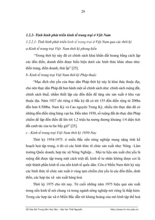 29




1.2.2- Tình hình phát triển kinh tế trang trại ở Vịêt Nam
1.2.2.1- Tình hình phát triển kinh tế trang trại ở Việt Nam qua các thời kỳ
a-Kinh tế trang trại Việt Nam thời kỳ phong kiến
       “Trong thời kỳ này đã có chính sách khai khẩn đất hoang bằng cách lập
các đồn điền, doanh điền được biểu hiện dưới các hình thức khác nhau như:
điền trang, điền doanh, thái ấp” [25].
b- Kinh tế trang trại Việt Nam thời kỳ Pháp thuộc
      “Mục đích chủ yếu của thực dân Pháp thời kỳ này là khai thác thuộc địa,
cho nên thực dân Pháp đã ban hành một số chính sách như: chính sách ruộng đất,
chính sách thuế, nhằm thiết lập các đồn điền để tăng sức sản xuất ở khu vực
thuộc địa. Năm 1927 chỉ riêng ở Bắc kỳ đã có tới 155 đồn điền rộng từ 200ha
đến hơn 8.500ha. Nam Kỳ và Cao nguyên Trung Kỳ, nhiều tên thực dân đã có
những đồn điền rộng hàng vạn ha. Đến năm 1930, số ruộng đất do thực dân Pháp
chiếm để lập đồn điền đã lên tới 1,2 triệu ha tương đương khoảng 1/4 diện tích
đất canh tác của ta lúc bấy giờ” [25].
c - Kinh tế trang trại Việt Nam thời kỳ 1950-Nay
      Thời kỳ 1954-1975. ở miền Bắc nền nông nghiệp mang nặng tính kế
hoạch hoá tập trung, ở đó có các hình thức tổ chức sản xuất như: Nông –Lâm
trường Quốc doanh, hợp tác xã Nông Nghiệp… Mọi tư liệu sản xuất chủ yếu là
ruộng đất được tập trung một cách triệt để, kinh tế tư nhân không được coi là
một thành phần kinh tế của nền kinh tế quốc dân. Còn ở Miền Nam thời kỳ này
các hình thức tổ chức sản xuất ở vùng tạm chiếm chủ yếu là các đồn điền, dinh
điền, các hợp tác xã sản xuất hàng hoá.
      Thời kỳ 1975 cho tới nay. Từ cuối những năm 1975 hiệu quả sản xuất
trong nền kinh tế nói chung và trong ngành nông nghiệp nói riêng là thấp kém.
Trong các hợp tác xã ở Miền Bắc dẫn tới khủng hoảng của mô hình tập thể hoá


Số hóa bởi Trung tâm Học liệu – Đại học Thái Nguyên        http://www.lrc-tnu.edu.vn
 