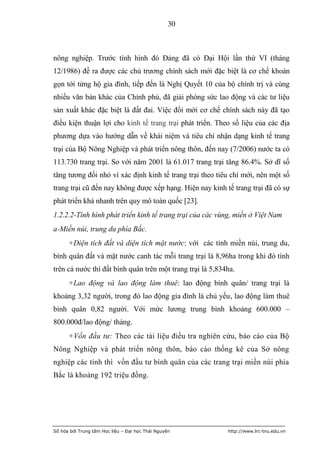 30



nông nghiệp. Trước tình hình đó Đảng đã có Đại Hội lần thứ VI (tháng
12/1986) đề ra được các chủ trương chính sách mới đặc biệt là cơ chế khoán
gọn tới từng hộ gia đình, tiếp đến là Nghị Quyết 10 của bộ chính trị và cùng
nhiều văn bản khác của Chính phủ, đã giải phóng sức lao động và các tư liệu
sản xuất khác đặc biệt là đất đai. Việc đổi mới cơ chế chính sách này đã tạo
điều kiện thuận lợi cho kinh tế trang trại phát triển. Theo số liệu của các địa
phương dựa vào hướng dẫn về khái niệm và tiêu chí nhận dạng kinh tế trang
trại của Bộ Nông Nghiệp và phát triển nông thôn, đến nay (7/2006) nước ta có
113.730 trang trại. So với năm 2001 là 61.017 trang trại tăng 86.4%. Sở dĩ số
tăng tương đối nhỏ vì xác định kinh tế trang trại theo tiêu chí mới, nên một số
trang trại cũ đến nay không được xếp hạng. Hiện nay kinh tế trang trại đã có sự
phát triển khá nhanh trên quy mô toàn quốc [23].
1.2.2.2-Tình hình phát triển kinh tế trang trại của các vùng, miền ở Việt Nam
a-Miền núi, trung du phía Bắc.
      +Diện tích đất và diện tích mặt nước: với các tỉnh miền núi, trung du,
bình quân đất và mặt nước canh tác mỗi trang trại là 8,96ha trong khi đó tính
trên cả nước thì đất bình quân trên một trang trại là 5,834ha.
      +Lao động và lao động làm thuê: lao động bình quân/ trang trại là
khoảng 3,32 người, trong đó lao động gia đình là chủ yếu, lao động làm thuê
bình quân 0,82 người. Với mức lương trung bình khoảng 600.000 –
800.000đ/lao động/ tháng.
      +Vốn đầu tư: Theo các tài liệu điều tra nghiên cứu, báo cáo của Bộ
Nông Nghiệp và phát triển nông thôn, báo cáo thống kê của Sở nông
nghiệp các tỉnh thì vốn đầu tư bình quân của các trang trại miền núi phía
Bắc là khoảng 192 triệu đồng.




Số hóa bởi Trung tâm Học liệu – Đại học Thái Nguyên        http://www.lrc-tnu.edu.vn
 