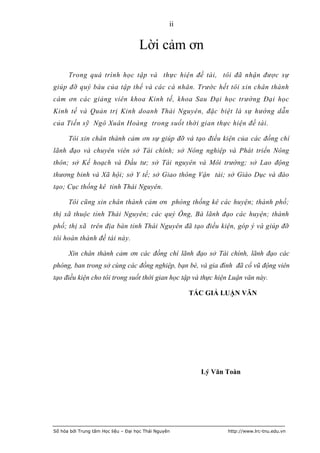 ii


                                     Lời cảm ơn
      Trong quá trình học tập và thực hiện đề tài, tôi đã nhận được sự
giúp đỡ quý báu của tập thể và các cá nhân. Trước hết tôi xin chân thành
cám ơn các giảng viên khoa Kinh tế, khoa Sau Đại học trường Đại học
Kinh tế và Quản trị Kinh doanh Thái Nguyên, đặc biệt là sự hướng dẫn
của Tiến sỹ Ngô Xuân Hoàng trong suốt thời gian thực hiện đề tài.

      Tôi xin chân thành cảm ơn sự giúp đỡ và tạo điều kiện của các đồng chí
lãnh đạo và chuyên viên sở Tài chính; sở Nông nghiệp và Phát triển Nông
thôn; sở Kế hoạch và Đầu tư; sở Tài nguyên và Môi trường; sở Lao động
thương binh và Xã hội; sở Y tế; sở Giao thông Vận tải; sở Giáo Dục và đào
tạo; Cục thống kê tỉnh Thái Nguyên.

      Tôi cũng xin chân thành cảm ơn phòng thống kê các huyện; thành phố;
thị xã thuộc tỉnh Thái Nguyên; các quý Ông, Bà lãnh đạo các huyện; thành
phố; thị xã trên địa bàn tỉnh Thái Nguyên đã tạo điều kiện, góp ý và giúp đỡ
tôi hoàn thành đề tài này.

      Xin chân thành cảm ơn các đồng chí lãnh đạo sở Tài chính, lãnh đạo các
phòng, ban trong sở cùng các đồng nghiệp, bạn bè, và gia đình đã cổ vũ động viên
tạo điều kiện cho tôi trong suốt thời gian học tập và thực hiện Luận văn này.

                                                       TÁC GIẢ LUẬN VĂN




                                                         Lý Văn Toàn




Số hóa bởi Trung tâm Học liệu – Đại học Thái Nguyên             http://www.lrc-tnu.edu.vn
 